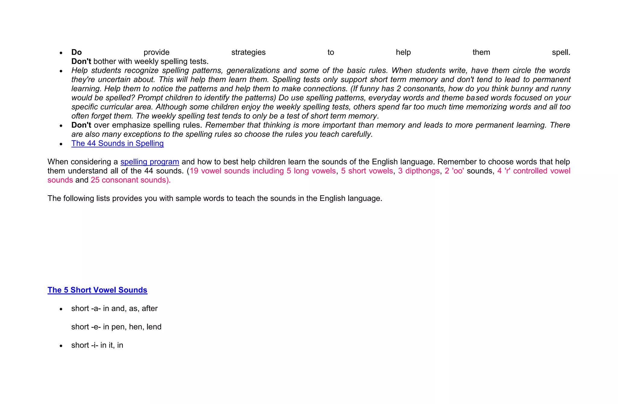 Do                    provide                  strategies                   to               help                 them                 spell.
      Don't bother with weekly spelling tests.
      Help students recognize spelling patterns, generalizations and some of the basic rules. When students write, have them circle the words
      they're uncertain about. This will help them learn them. Spelling tests only support short term memory and don't tend to lead to permanent
      learning. Help them to notice the patterns and help them to make connections. (If funny has 2 consonants, how do you think bunny and runny
      would be spelled? Prompt children to identify the patterns) Do use spelling patterns, everyday words and theme based words focused on your
      specific curricular area. Although some children enjoy the weekly spelling tests, others spend far too much time memorizing words and all too
      often forget them. The weekly spelling test tends to only be a test of short term memory.
      Don't over emphasize spelling rules. Remember that thinking is more important than memory and leads to more permanent learning. There
      are also many exceptions to the spelling rules so choose the rules you teach carefully.
      The 44 Sounds in Spelling

When considering a spelling program and how to best help children learn the sounds of the English language. Remember to choose words that help
them understand all of the 44 sounds. (19 vowel sounds including 5 long vowels, 5 short vowels, 3 dipthongs, 2 'oo' sounds, 4 'r' controlled vowel
sounds and 25 consonant sounds).

The following lists provides you with sample words to teach the sounds in the English language.




The 5 Short Vowel Sounds

      short -a- in and, as, after

      short -e- in pen, hen, lend

      short -i- in it, in
 