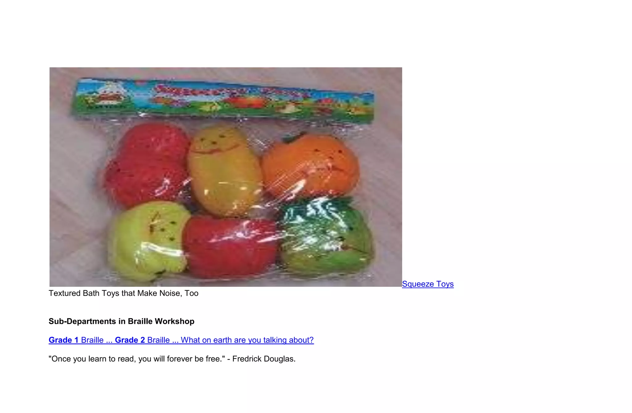 Squeeze Toys
Textured Bath Toys that Make Noise, Too


Sub-Departments in Braille Workshop

Grade 1 Braille ... Grade 2 Braille ... What on earth are you talking about?

"Once you learn to read, you will forever be free." - Fredrick Douglas.
 