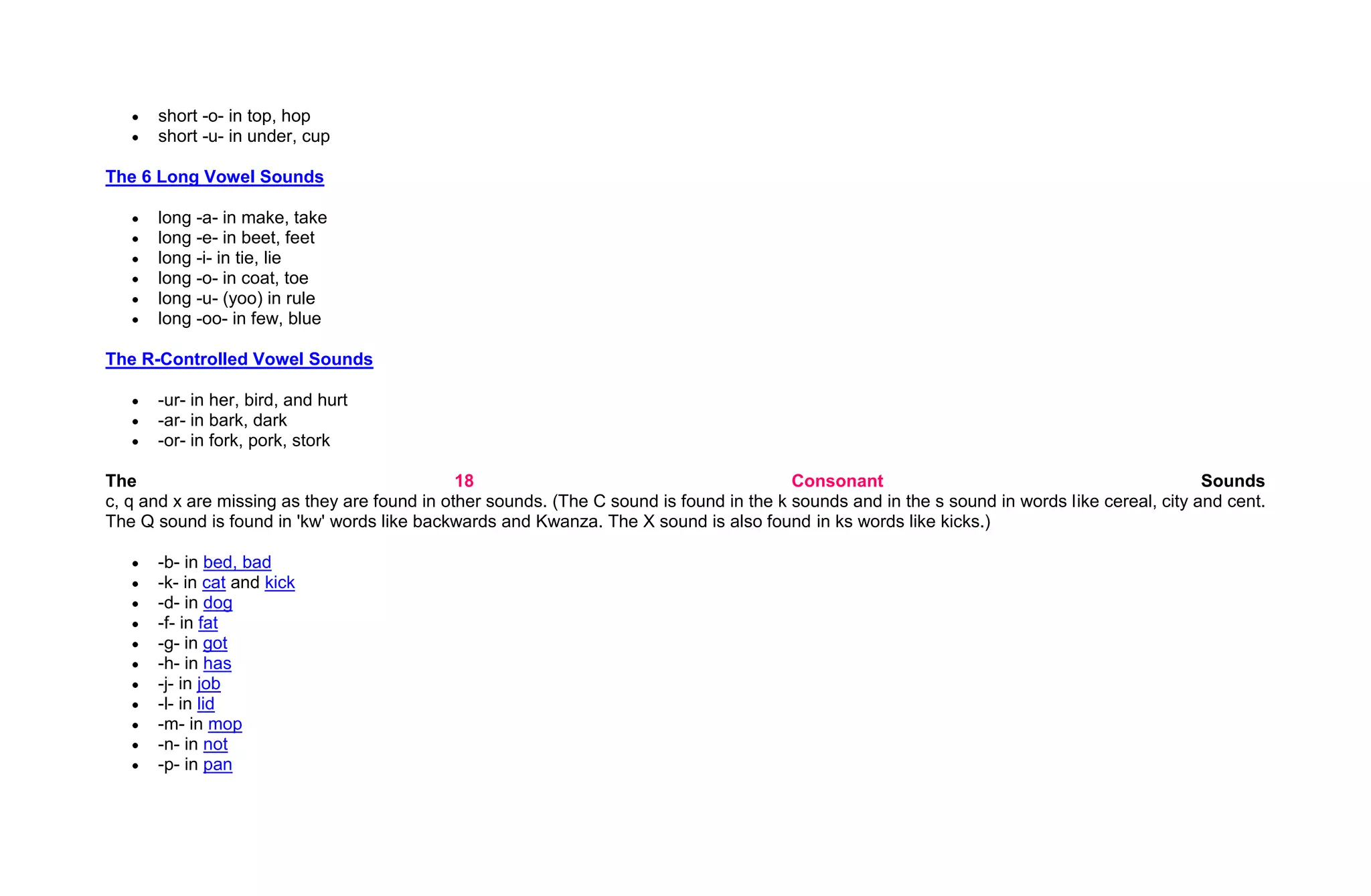 short -o- in top, hop
      short -u- in under, cup

The 6 Long Vowel Sounds

      long -a- in make, take
      long -e- in beet, feet
      long -i- in tie, lie
      long -o- in coat, toe
      long -u- (yoo) in rule
      long -oo- in few, blue

The R-Controlled Vowel Sounds

      -ur- in her, bird, and hurt
      -ar- in bark, dark
      -or- in fork, pork, stork

The                                           18                                         Consonant                                             Sounds
c, q and x are missing as they are found in other sounds. (The C sound is found in the k sounds and in the s sound in words like cereal, city and cent.
The Q sound is found in 'kw' words like backwards and Kwanza. The X sound is also found in ks words like kicks.)

      -b- in bed, bad
      -k- in cat and kick
      -d- in dog
      -f- in fat
      -g- in got
      -h- in has
      -j- in job
      -l- in lid
      -m- in mop
      -n- in not
      -p- in pan
 