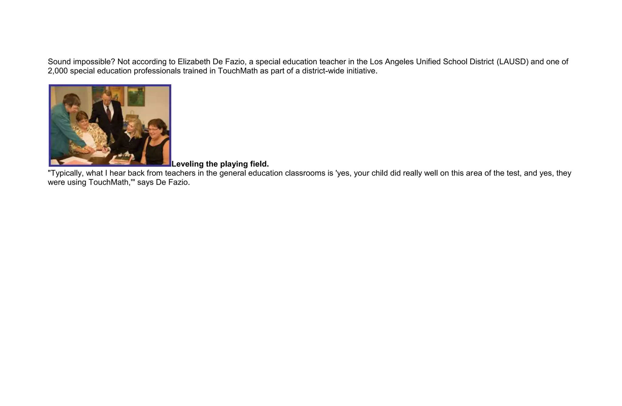 Sound impossible? Not according to Elizabeth De Fazio, a special education teacher in the Los Angeles Unified School District (LAUSD) and one of
2,000 special education professionals trained in TouchMath as part of a district-wide initiative.




                                    Leveling the playing field.
"Typically, what I hear back from teachers in the general education classrooms is 'yes, your child did really well on this area of the test, and yes, they
were using TouchMath,'" says De Fazio.
 