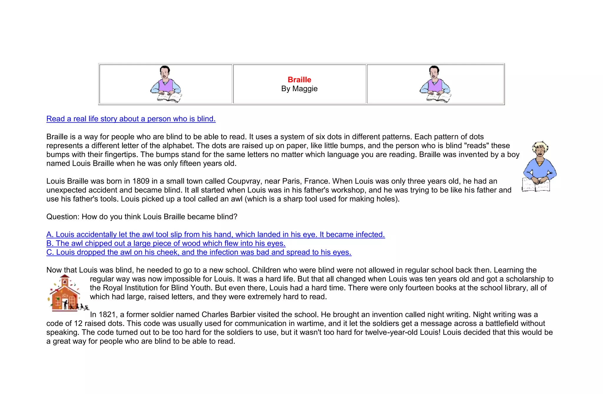 Braille
                                                                       By Maggie


Read a real life story about a person who is blind.

Braille is a way for people who are blind to be able to read. It uses a system of six dots in different patterns. Each pattern of dots
represents a different letter of the alphabet. The dots are raised up on paper, like little bumps, and the person who is blind "reads" these
bumps with their fingertips. The bumps stand for the same letters no matter which language you are reading. Braille was invented by a boy
named Louis Braille when he was only fifteen years old.

Louis Braille was born in 1809 in a small town called Coupvray, near Paris, France. When Louis was only three years old, he had an
unexpected accident and became blind. It all started when Louis was in his father's workshop, and he was trying to be like his father and
use his father's tools. Louis picked up a tool called an awl (which is a sharp tool used for making holes).

Question: How do you think Louis Braille became blind?

A. Louis accidentally let the awl tool slip from his hand, which landed in his eye. It became infected.
B. The awl chipped out a large piece of wood which flew into his eyes.
C. Louis dropped the awl on his cheek, and the infection was bad and spread to his eyes.

Now that Louis was blind, he needed to go to a new school. Children who were blind were not allowed in regular school back then. Learning the
            regular way was now impossible for Louis. It was a hard life. But that all changed when Louis was ten years old and got a scholarship to
            the Royal Institution for Blind Youth. But even there, Louis had a hard time. There were only fourteen books at the school library, all of
            which had large, raised letters, and they were extremely hard to read.

             In 1821, a former soldier named Charles Barbier visited the school. He brought an invention called night writing. Night writing was a
code of 12 raised dots. This code was usually used for communication in wartime, and it let the soldiers get a message across a battlefield without
speaking. The code turned out to be too hard for the soldiers to use, but it wasn't too hard for twelve-year-old Louis! Louis decided that this would be
a great way for people who are blind to be able to read.
 