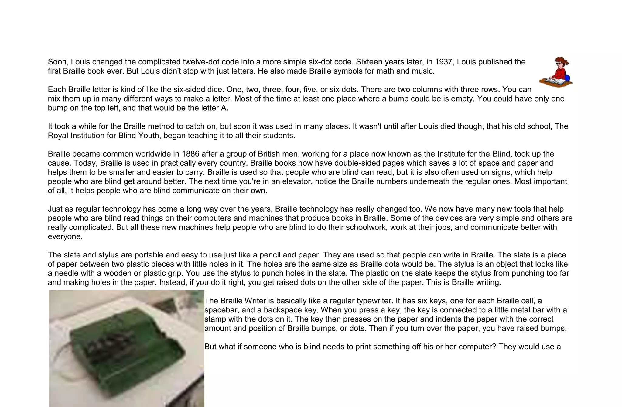 Soon, Louis changed the complicated twelve-dot code into a more simple six-dot code. Sixteen years later, in 1937, Louis published the
first Braille book ever. But Louis didn't stop with just letters. He also made Braille symbols for math and music.

Each Braille letter is kind of like the six-sided dice. One, two, three, four, five, or six dots. There are two columns with three rows. You can
mix them up in many different ways to make a letter. Most of the time at least one place where a bump could be is empty. You could have only one
bump on the top left, and that would be the letter A.

It took a while for the Braille method to catch on, but soon it was used in many places. It wasn't until after Louis died though, that his old school, The
Royal Institution for Blind Youth, began teaching it to all their students.

Braille became common worldwide in 1886 after a group of British men, working for a place now known as the Institute for the Blind, took up the
cause. Today, Braille is used in practically every country. Braille books now have double-sided pages which saves a lot of space and paper and
helps them to be smaller and easier to carry. Braille is used so that people who are blind can read, but it is also often used on signs, which help
people who are blind get around better. The next time you're in an elevator, notice the Braille numbers underneath the regular ones. Most important
of all, it helps people who are blind communicate on their own.

Just as regular technology has come a long way over the years, Braille technology has really changed too. We now have many new tools that help
people who are blind read things on their computers and machines that produce books in Braille. Some of the devices are very simple and others are
really complicated. But all these new machines help people who are blind to do their schoolwork, work at their jobs, and communicate better with
everyone.

The slate and stylus are portable and easy to use just like a pencil and paper. They are used so that people can write in Braille. The slate is a piece
of paper between two plastic pieces with little holes in it. The holes are the same size as Braille dots would be. The stylus is an object that looks like
a needle with a wooden or plastic grip. You use the stylus to punch holes in the slate. The plastic on the slate keeps the stylus from punching too far
and making holes in the paper. Instead, if you do it right, you get raised dots on the other side of the paper. This is Braille writing.

                                              The Braille Writer is basically like a regular typewriter. It has six keys, one for each Braille cell, a
                                              spacebar, and a backspace key. When you press a key, the key is connected to a little metal bar with a
                                              stamp with the dots on it. The key then presses on the paper and indents the paper with the correct
                                              amount and position of Braille bumps, or dots. Then if you turn over the paper, you have raised bumps.

                                              But what if someone who is blind needs to print something off his or her computer? They would use a
 