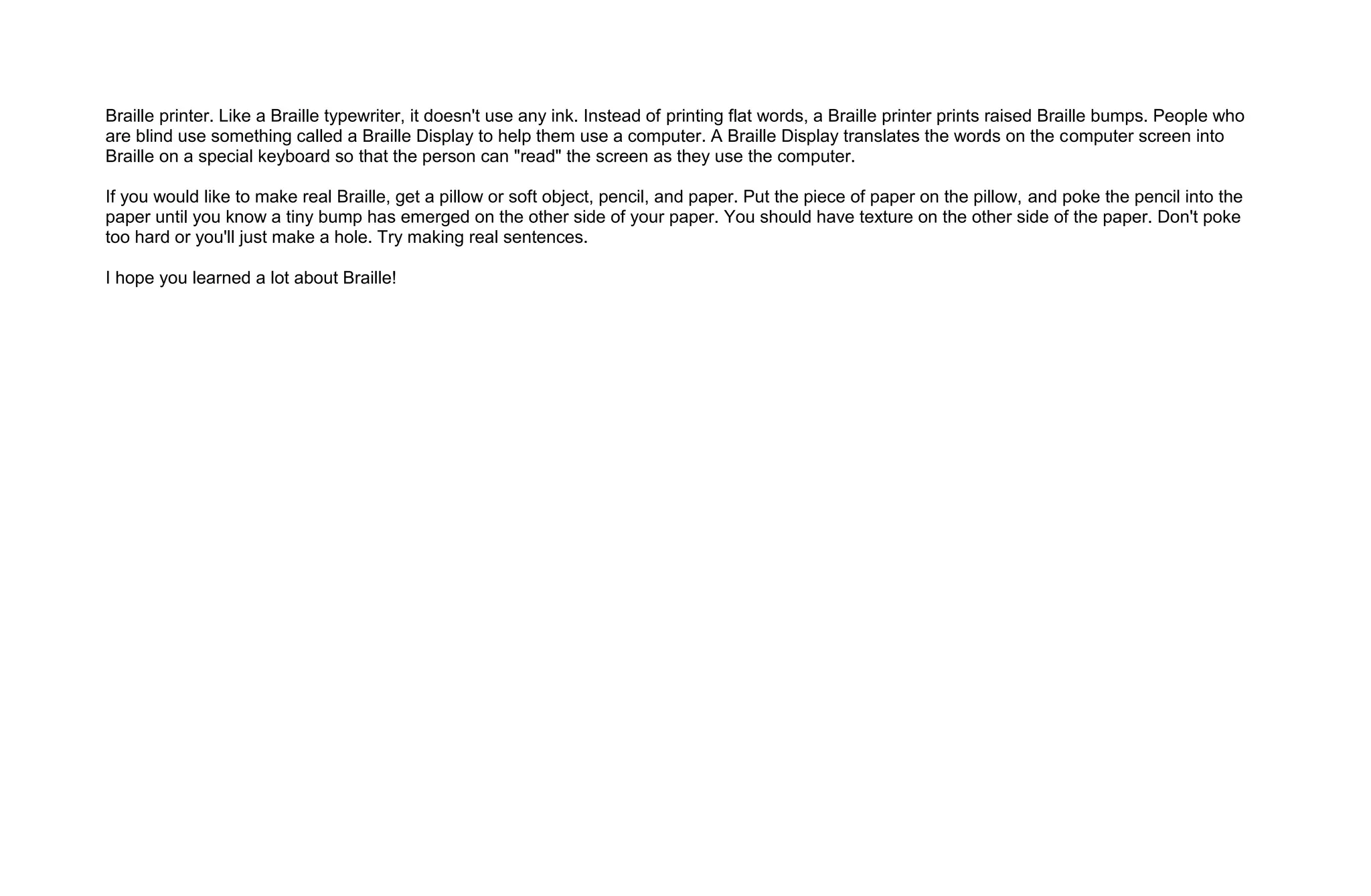 Braille printer. Like a Braille typewriter, it doesn't use any ink. Instead of printing flat words, a Braille printer prints raised Braille bumps. People who
are blind use something called a Braille Display to help them use a computer. A Braille Display translates the words on the computer screen into
Braille on a special keyboard so that the person can "read" the screen as they use the computer.

If you would like to make real Braille, get a pillow or soft object, pencil, and paper. Put the piece of paper on the pillow, and poke the pencil into the
paper until you know a tiny bump has emerged on the other side of your paper. You should have texture on the other side of the paper. Don't poke
too hard or you'll just make a hole. Try making real sentences.

I hope you learned a lot about Braille!
 