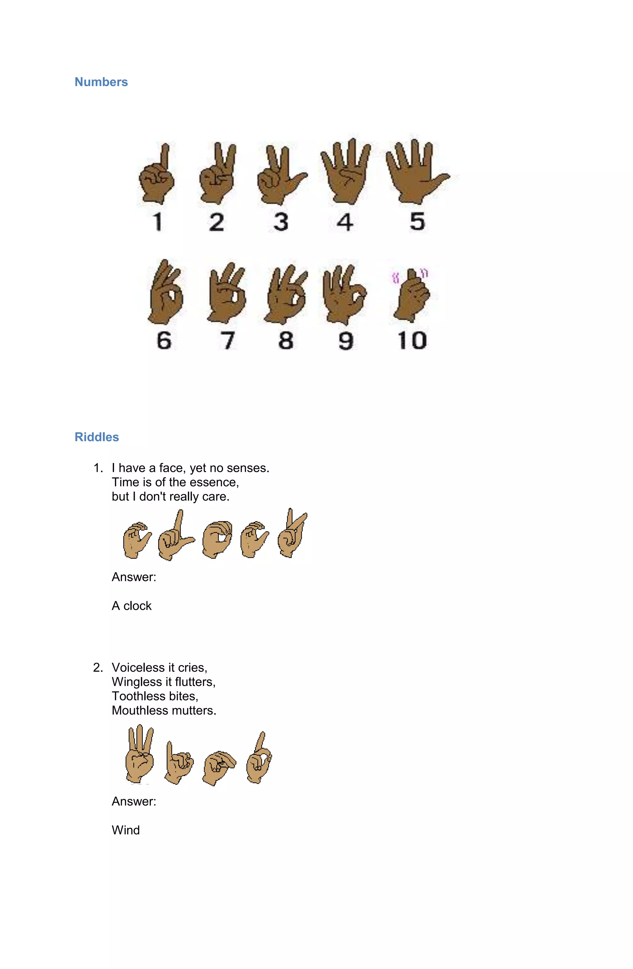Numbers




Riddles

  1. I have a face, yet no senses.
     Time is of the essence,
     but I don't really care.




     Answer:

     A clock



  2. Voiceless it cries,
     Wingless it flutters,
     Toothless bites,
     Mouthless mutters.




     Answer:

     Wind
 