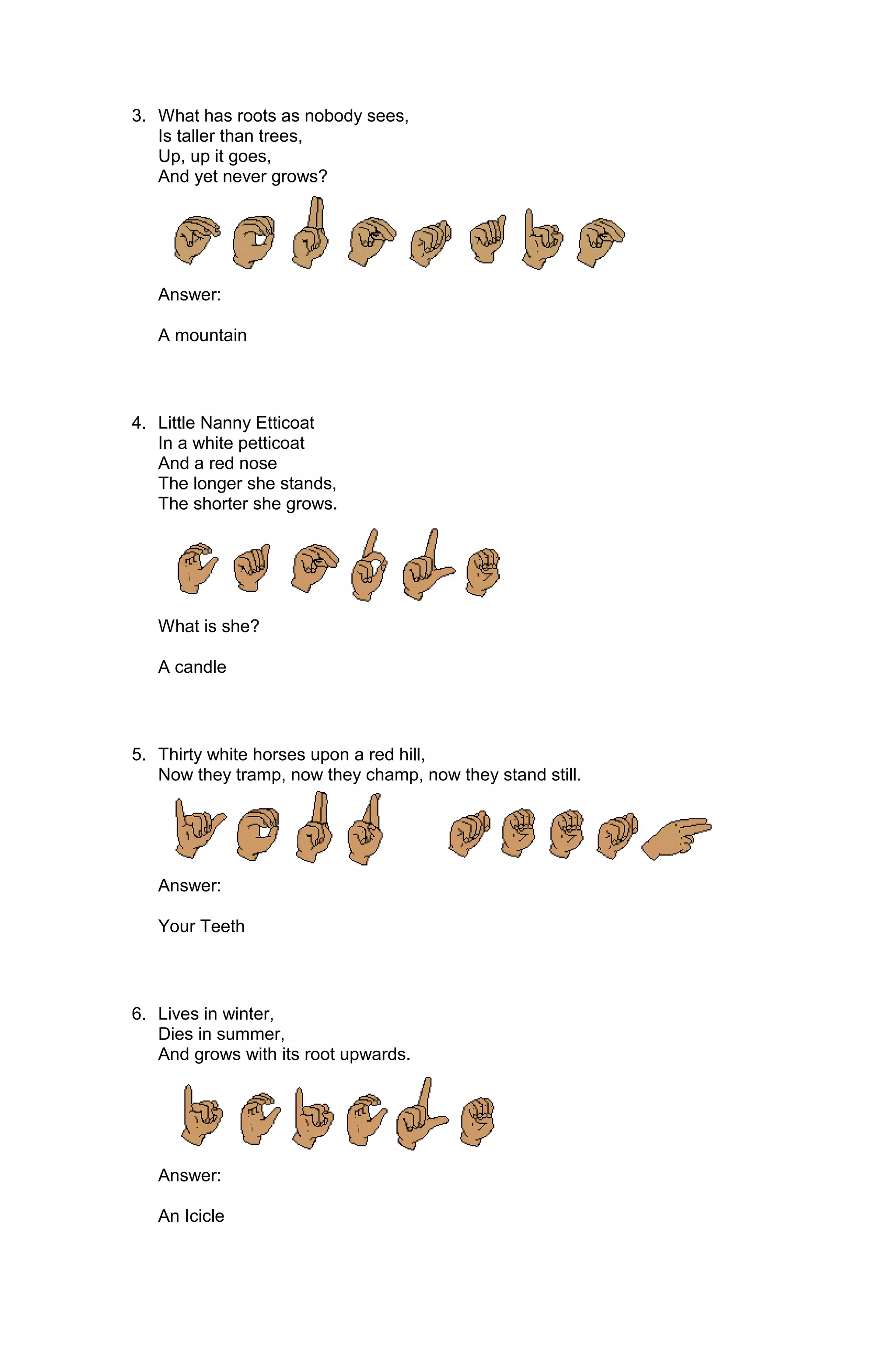 3. What has roots as nobody sees,
   Is taller than trees,
   Up, up it goes,
   And yet never grows?




   Answer:

   A mountain



4. Little Nanny Etticoat
   In a white petticoat
   And a red nose
   The longer she stands,
   The shorter she grows.




   What is she?

   A candle



5. Thirty white horses upon a red hill,
   Now they tramp, now they champ, now they stand still.




   Answer:

   Your Teeth



6. Lives in winter,
   Dies in summer,
   And grows with its root upwards.




   Answer:

   An Icicle
 