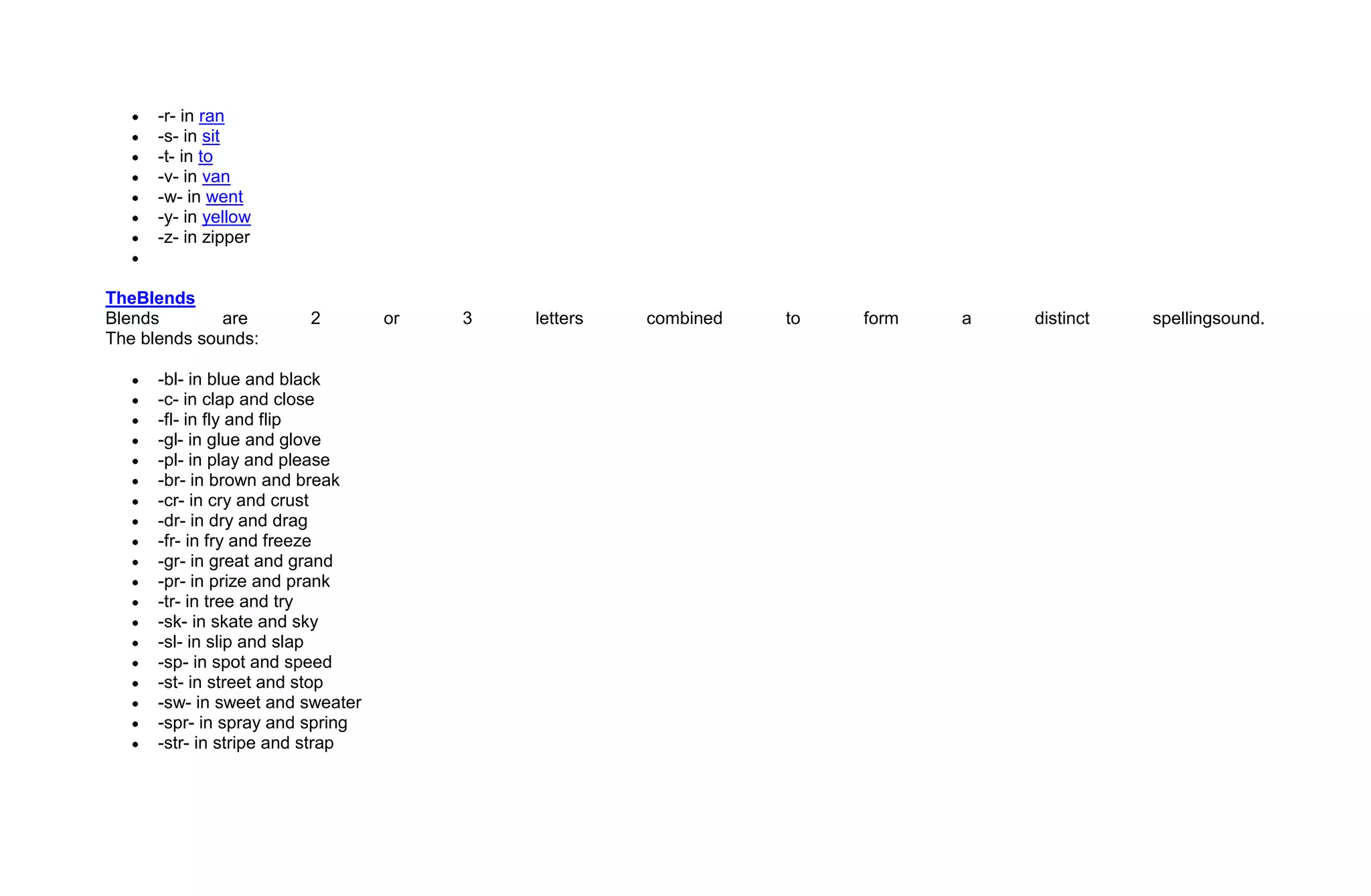 -r- in ran
      -s- in sit
      -t- in to
      -v- in van
      -w- in went
      -y- in yellow
      -z- in zipper


TheBlends
Blends        are       2         or   3   letters   combined   to   form   a   distinct   spellingsound.
The blends sounds:

      -bl- in blue and black
      -c- in clap and close
      -fl- in fly and flip
      -gl- in glue and glove
      -pl- in play and please
      -br- in brown and break
      -cr- in cry and crust
      -dr- in dry and drag
      -fr- in fry and freeze
      -gr- in great and grand
      -pr- in prize and prank
      -tr- in tree and try
      -sk- in skate and sky
      -sl- in slip and slap
      -sp- in spot and speed
      -st- in street and stop
      -sw- in sweet and sweater
      -spr- in spray and spring
      -str- in stripe and strap
 