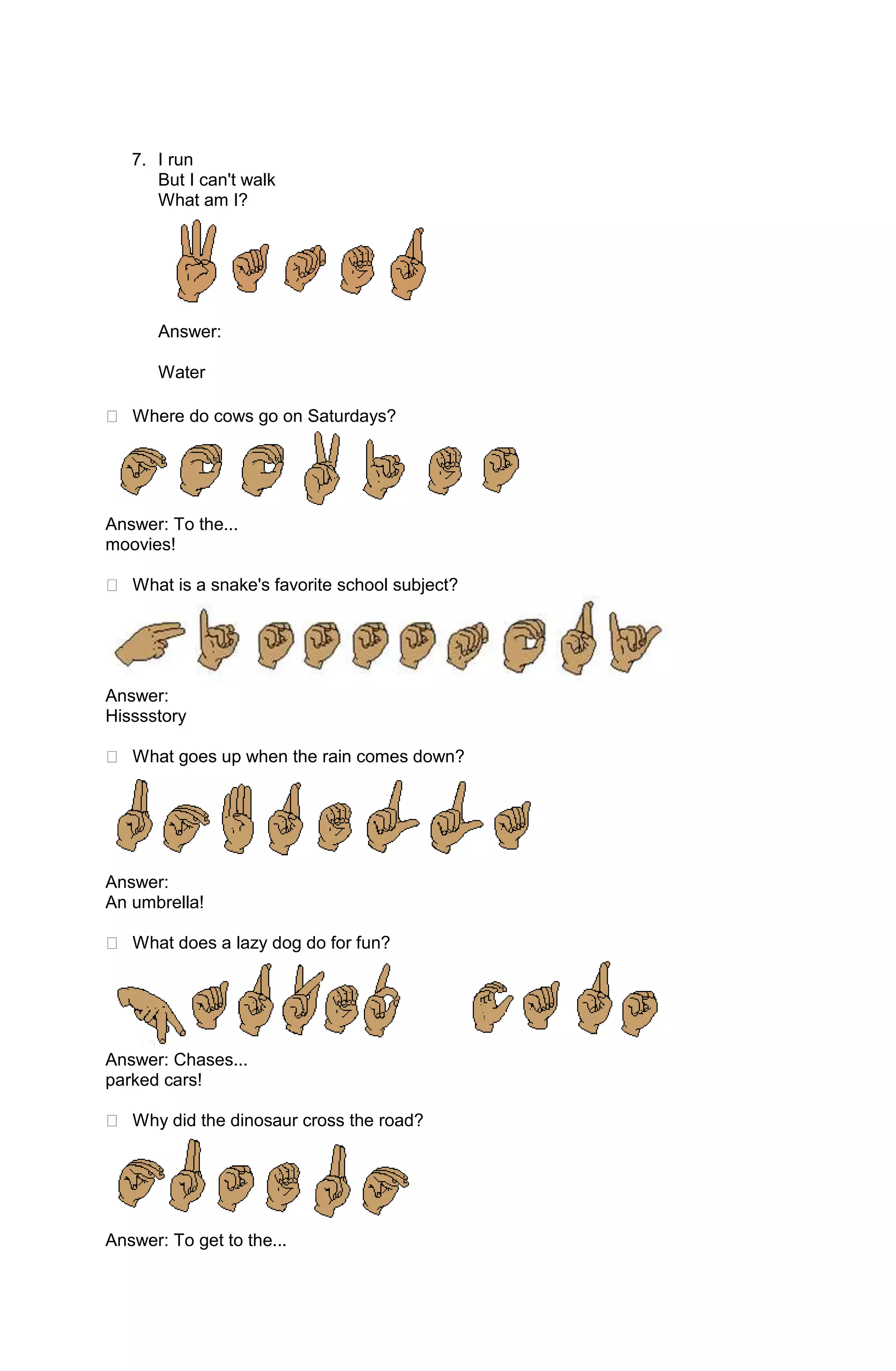 7. I run
      But I can't walk
      What am I?




      Answer:

      Water

 Where do cows go on Saturdays?




Answer: To the...
moovies!

 What is a snake's favorite school subject?




Answer:
Hisssstory

 What goes up when the rain comes down?




Answer:
An umbrella!

 What does a lazy dog do for fun?




Answer: Chases...
parked cars!

 Why did the dinosaur cross the road?




Answer: To get to the...
 