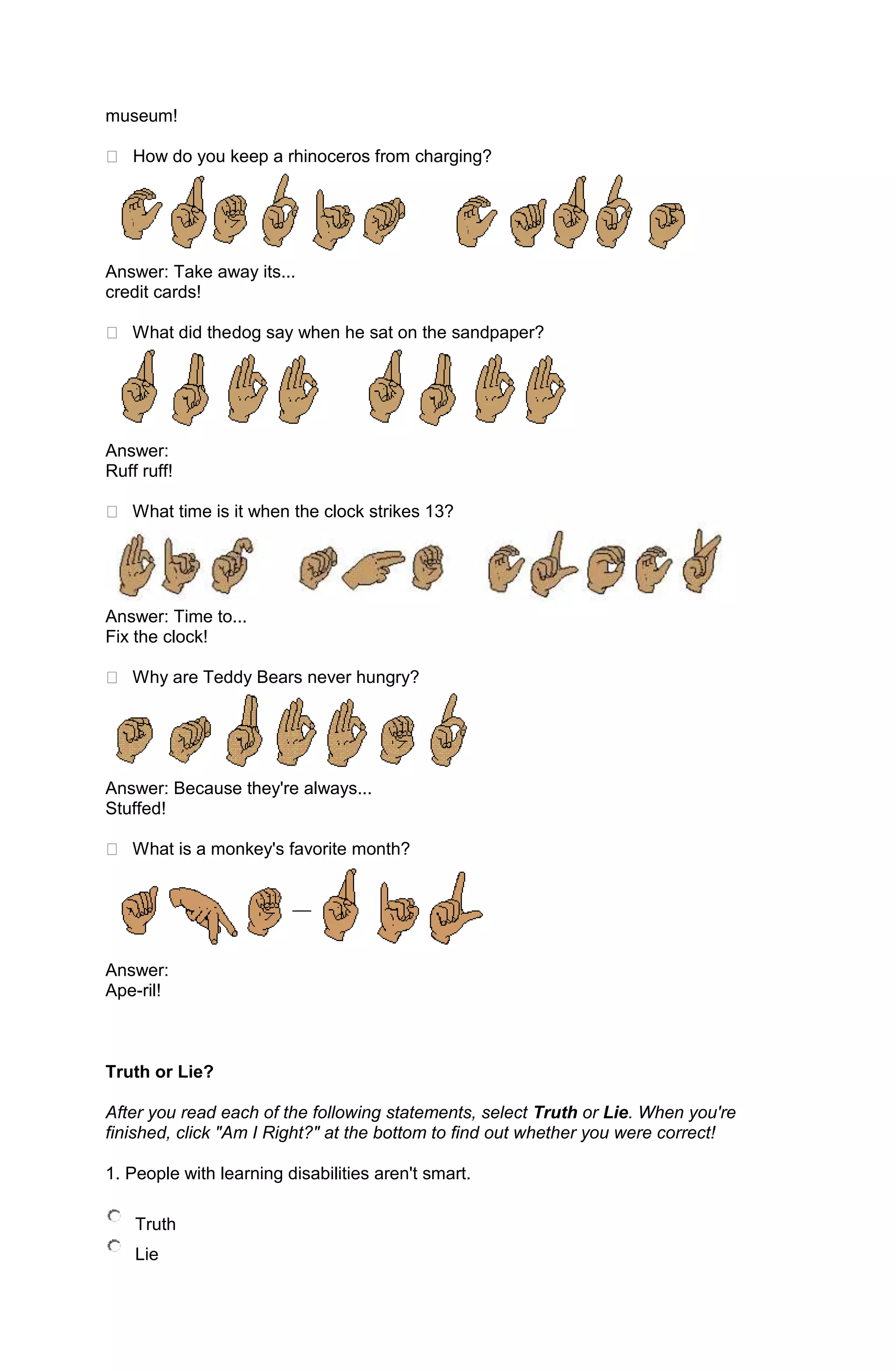 museum!

 How do you keep a rhinoceros from charging?




Answer: Take away its...
credit cards!

 What did thedog say when he sat on the sandpaper?




Answer:
Ruff ruff!

 What time is it when the clock strikes 13?




Answer: Time to...
Fix the clock!

 Why are Teddy Bears never hungry?




Answer: Because they're always...
Stuffed!

 What is a monkey's favorite month?




Answer:
Ape-ril!



Truth or Lie?

After you read each of the following statements, select Truth or Lie. When you're
finished, click "Am I Right?" at the bottom to find out whether you were correct!

1. People with learning disabilities aren't smart.

    Truth
    Lie
 
