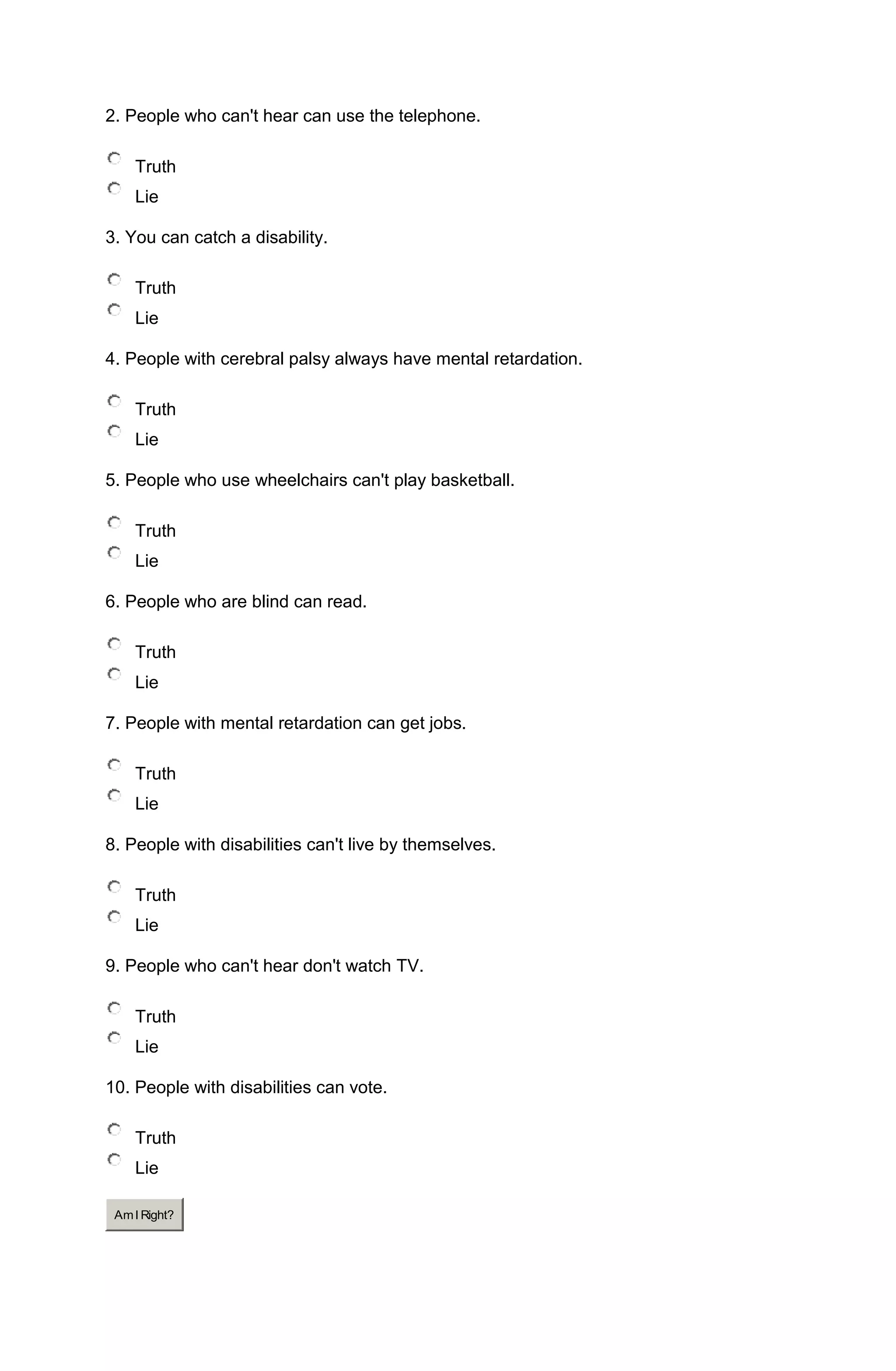 2. People who can't hear can use the telephone.

    Truth
    Lie

3. You can catch a disability.

    Truth
    Lie

4. People with cerebral palsy always have mental retardation.

    Truth
    Lie

5. People who use wheelchairs can't play basketball.

    Truth
    Lie

6. People who are blind can read.

    Truth
    Lie

7. People with mental retardation can get jobs.

    Truth
    Lie

8. People with disabilities can't live by themselves.

    Truth
    Lie

9. People who can't hear don't watch TV.

    Truth
    Lie

10. People with disabilities can vote.

    Truth
    Lie

 Am I Right?
 