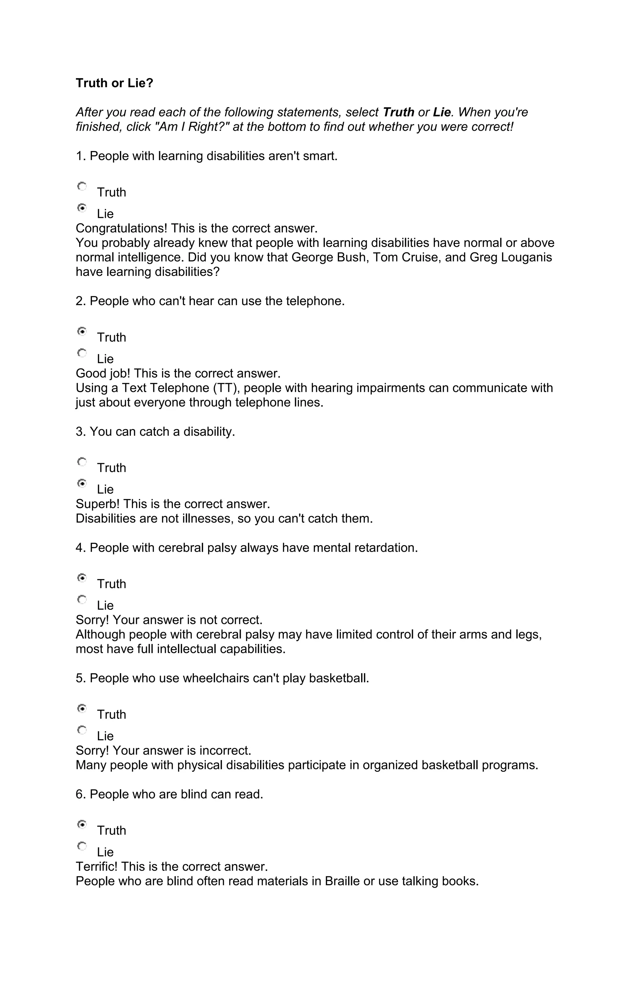 Truth or Lie?

After you read each of the following statements, select Truth or Lie. When you're
finished, click "Am I Right?" at the bottom to find out whether you were correct!

1. People with learning disabilities aren't smart.

    Truth
   Lie
Congratulations! This is the correct answer.
You probably already knew that people with learning disabilities have normal or above
normal intelligence. Did you know that George Bush, Tom Cruise, and Greg Louganis
have learning disabilities?

2. People who can't hear can use the telephone.

    Truth
    Lie
Good job! This is the correct answer.
Using a Text Telephone (TT), people with hearing impairments can communicate with
just about everyone through telephone lines.

3. You can catch a disability.

    Truth
   Lie
Superb! This is the correct answer.
Disabilities are not illnesses, so you can't catch them.

4. People with cerebral palsy always have mental retardation.

    Truth
    Lie
Sorry! Your answer is not correct.
Although people with cerebral palsy may have limited control of their arms and legs,
most have full intellectual capabilities.

5. People who use wheelchairs can't play basketball.

    Truth
   Lie
Sorry! Your answer is incorrect.
Many people with physical disabilities participate in organized basketball programs.

6. People who are blind can read.

    Truth
    Lie
Terrific! This is the correct answer.
People who are blind often read materials in Braille or use talking books.
 