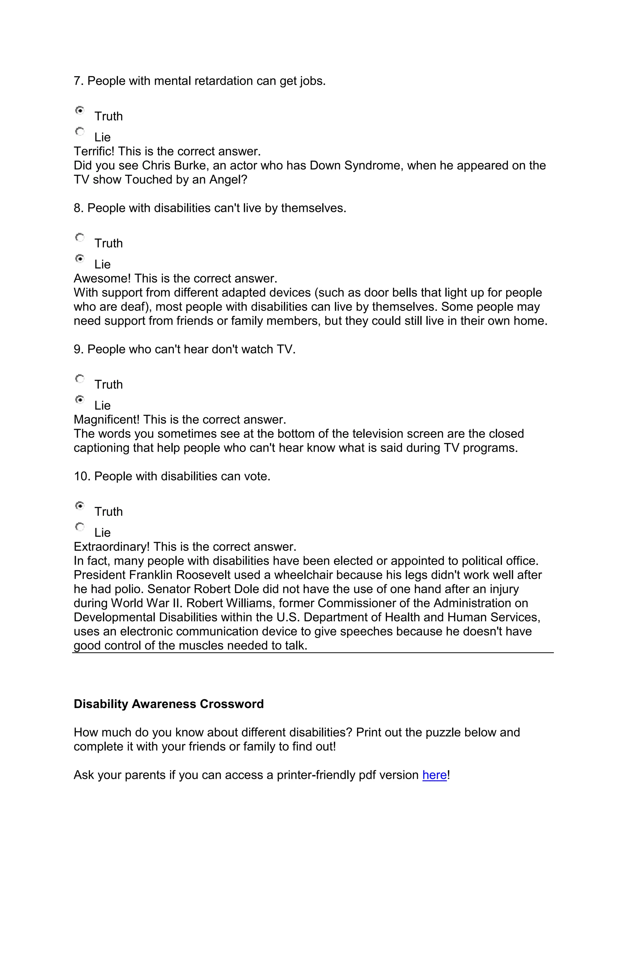 7. People with mental retardation can get jobs.

    Truth
    Lie
Terrific! This is the correct answer.
Did you see Chris Burke, an actor who has Down Syndrome, when he appeared on the
TV show Touched by an Angel?

8. People with disabilities can't live by themselves.

    Truth
   Lie
Awesome! This is the correct answer.
With support from different adapted devices (such as door bells that light up for people
who are deaf), most people with disabilities can live by themselves. Some people may
need support from friends or family members, but they could still live in their own home.

9. People who can't hear don't watch TV.

    Truth
   Lie
Magnificent! This is the correct answer.
The words you sometimes see at the bottom of the television screen are the closed
captioning that help people who can't hear know what is said during TV programs.

10. People with disabilities can vote.

    Truth
     Lie
Extraordinary! This is the correct answer.
In fact, many people with disabilities have been elected or appointed to political office.
President Franklin Roosevelt used a wheelchair because his legs didn't work well after
he had polio. Senator Robert Dole did not have the use of one hand after an injury
during World War II. Robert Williams, former Commissioner of the Administration on
Developmental Disabilities within the U.S. Department of Health and Human Services,
uses an electronic communication device to give speeches because he doesn't have
good control of the muscles needed to talk.



Disability Awareness Crossword

How much do you know about different disabilities? Print out the puzzle below and
complete it with your friends or family to find out!

Ask your parents if you can access a printer-friendly pdf version here!
 