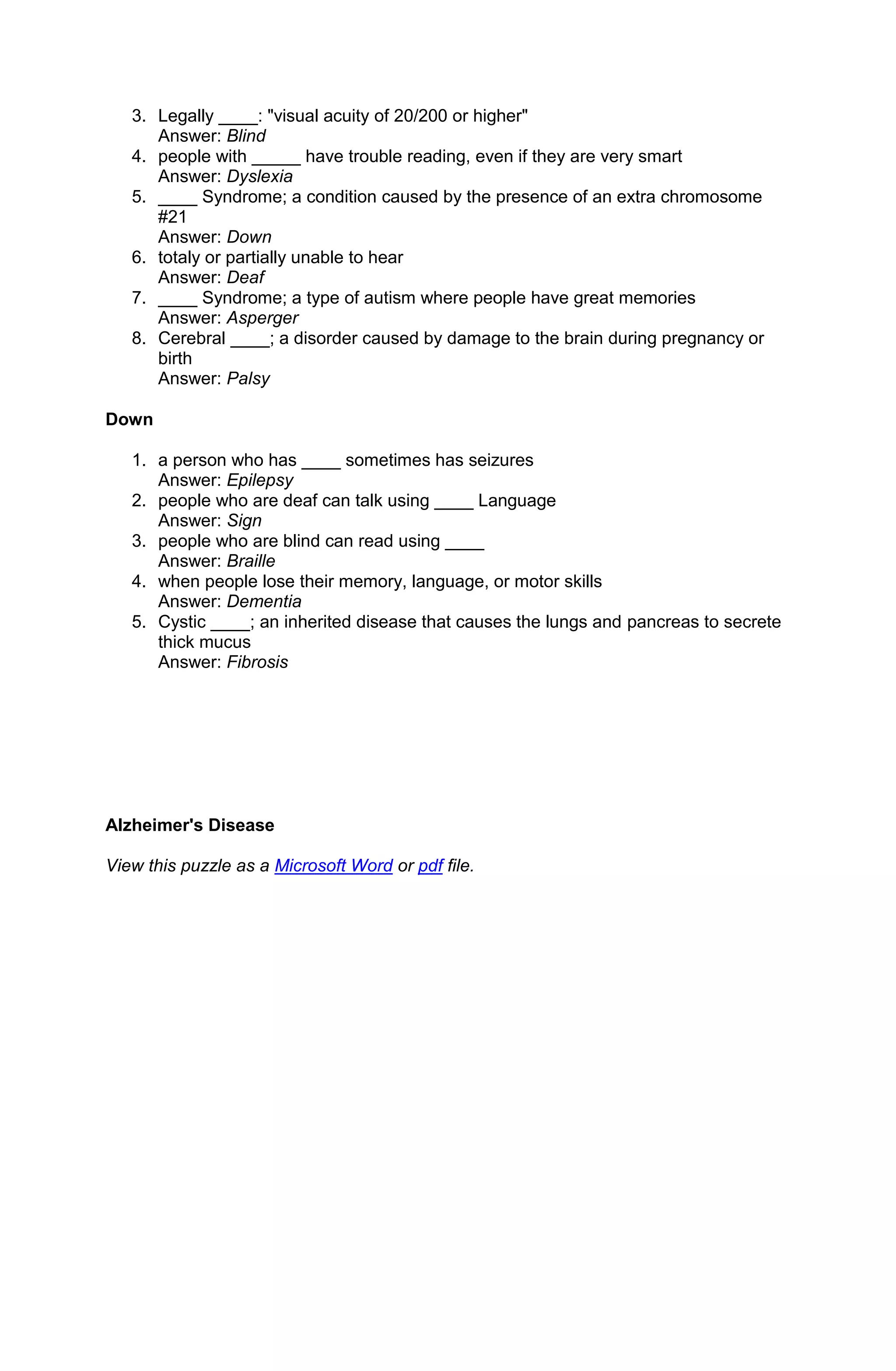 3. Legally ____: "visual acuity of 20/200 or higher"
      Answer: Blind
   4. people with _____ have trouble reading, even if they are very smart
      Answer: Dyslexia
   5. ____ Syndrome; a condition caused by the presence of an extra chromosome
      #21
      Answer: Down
   6. totaly or partially unable to hear
      Answer: Deaf
   7. ____ Syndrome; a type of autism where people have great memories
      Answer: Asperger
   8. Cerebral ____; a disorder caused by damage to the brain during pregnancy or
      birth
      Answer: Palsy

Down

   1. a person who has ____ sometimes has seizures
      Answer: Epilepsy
   2. people who are deaf can talk using ____ Language
      Answer: Sign
   3. people who are blind can read using ____
      Answer: Braille
   4. when people lose their memory, language, or motor skills
      Answer: Dementia
   5. Cystic ____; an inherited disease that causes the lungs and pancreas to secrete
      thick mucus
      Answer: Fibrosis




Alzheimer's Disease

View this puzzle as a Microsoft Word or pdf file.
 