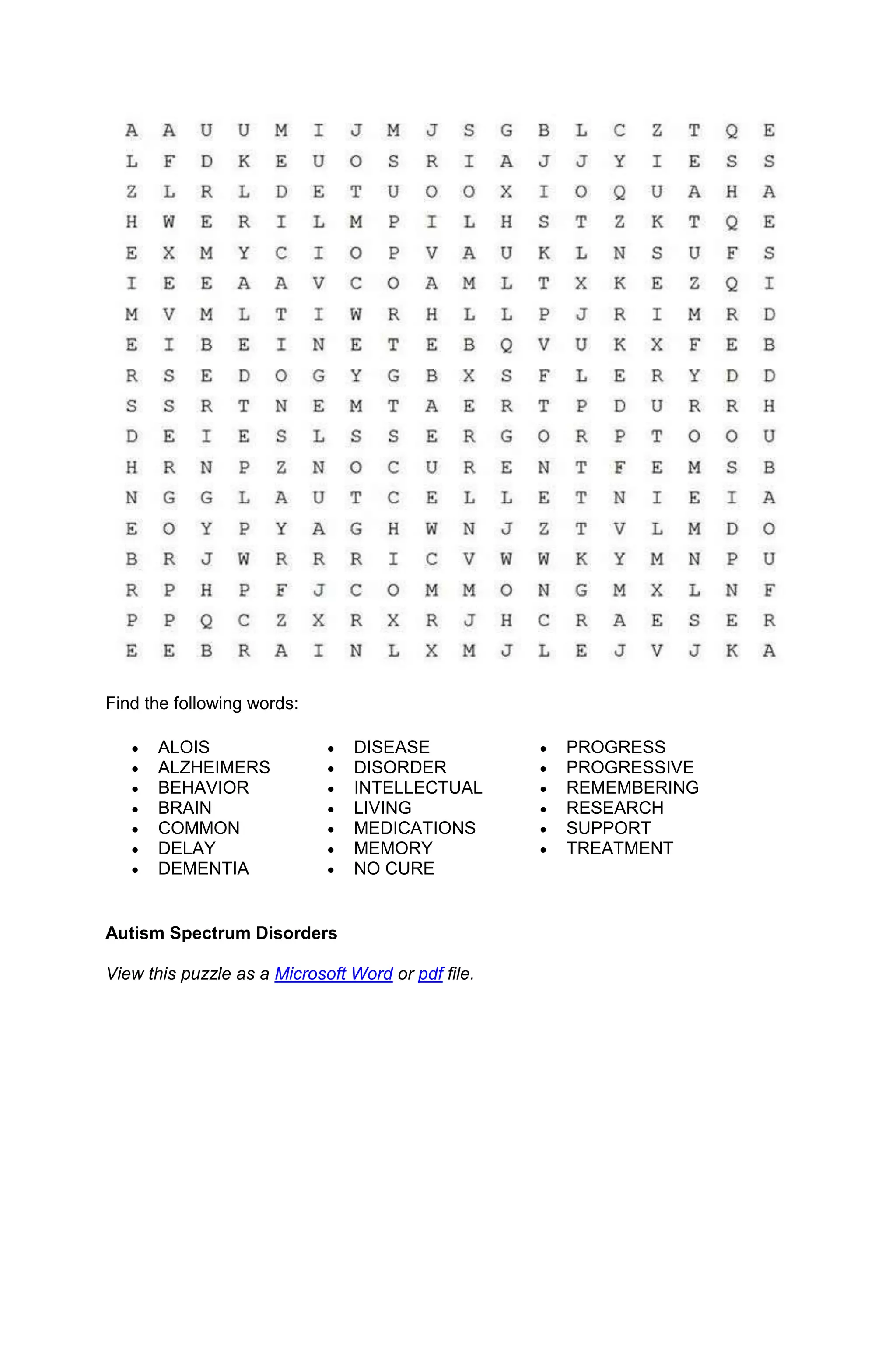 Find the following words:

      ALOIS                     DISEASE             PROGRESS
      ALZHEIMERS                DISORDER            PROGRESSIVE
      BEHAVIOR                  INTELLECTUAL        REMEMBERING
      BRAIN                     LIVING              RESEARCH
      COMMON                    MEDICATIONS         SUPPORT
      DELAY                     MEMORY              TREATMENT
      DEMENTIA                  NO CURE


Autism Spectrum Disorders

View this puzzle as a Microsoft Word or pdf file.
 