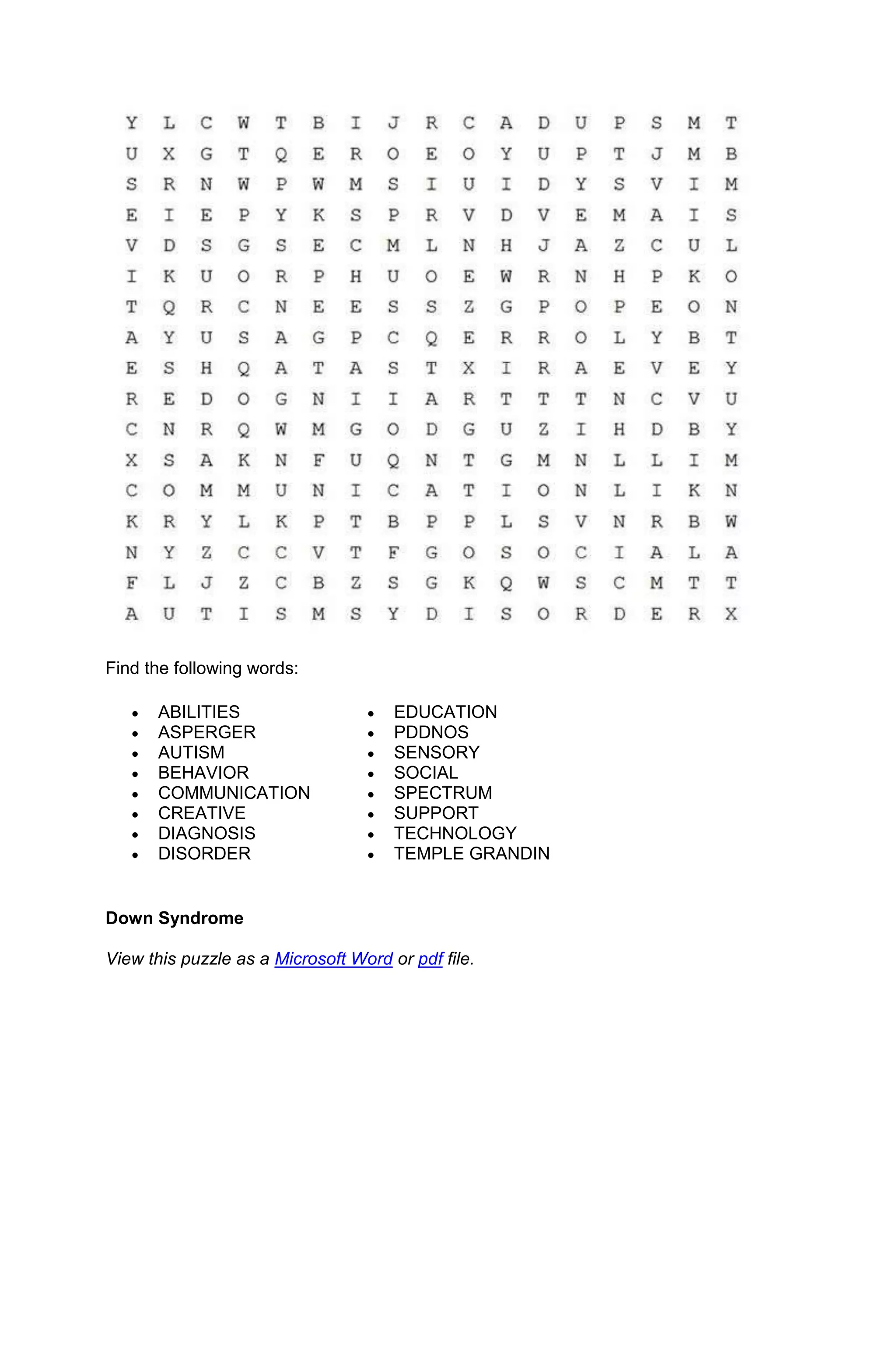 Find the following words:

      ABILITIES                       EDUCATION
      ASPERGER                        PDDNOS
      AUTISM                          SENSORY
      BEHAVIOR                        SOCIAL
      COMMUNICATION                   SPECTRUM
      CREATIVE                        SUPPORT
      DIAGNOSIS                       TECHNOLOGY
      DISORDER                        TEMPLE GRANDIN


Down Syndrome

View this puzzle as a Microsoft Word or pdf file.
 
