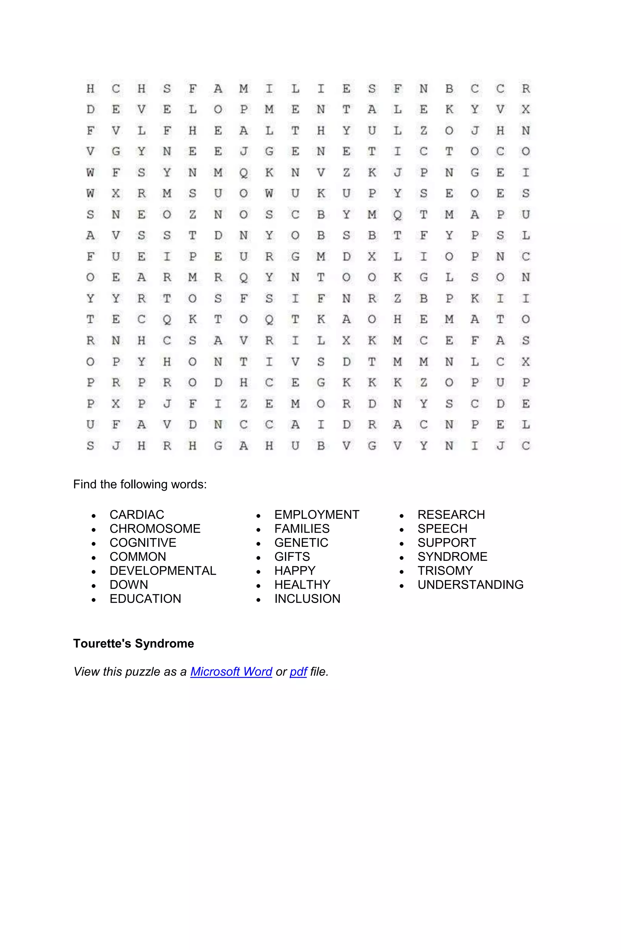 Find the following words:

      CARDIAC                         EMPLOYMENT    RESEARCH
      CHROMOSOME                      FAMILIES      SPEECH
      COGNITIVE                       GENETIC       SUPPORT
      COMMON                          GIFTS         SYNDROME
      DEVELOPMENTAL                   HAPPY         TRISOMY
      DOWN                            HEALTHY       UNDERSTANDING
      EDUCATION                       INCLUSION


Tourette's Syndrome

View this puzzle as a Microsoft Word or pdf file.
 