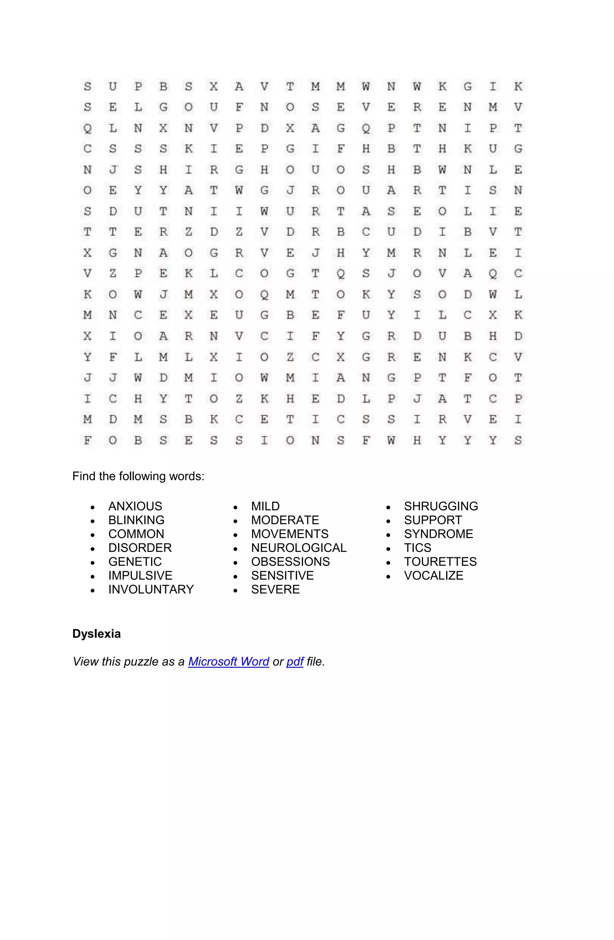 Find the following words:

      ANXIOUS                     MILD              SHRUGGING
      BLINKING                    MODERATE          SUPPORT
      COMMON                      MOVEMENTS         SYNDROME
      DISORDER                    NEUROLOGICAL      TICS
      GENETIC                     OBSESSIONS        TOURETTES
      IMPULSIVE                   SENSITIVE         VOCALIZE
      INVOLUNTARY                 SEVERE


Dyslexia

View this puzzle as a Microsoft Word or pdf file.
 