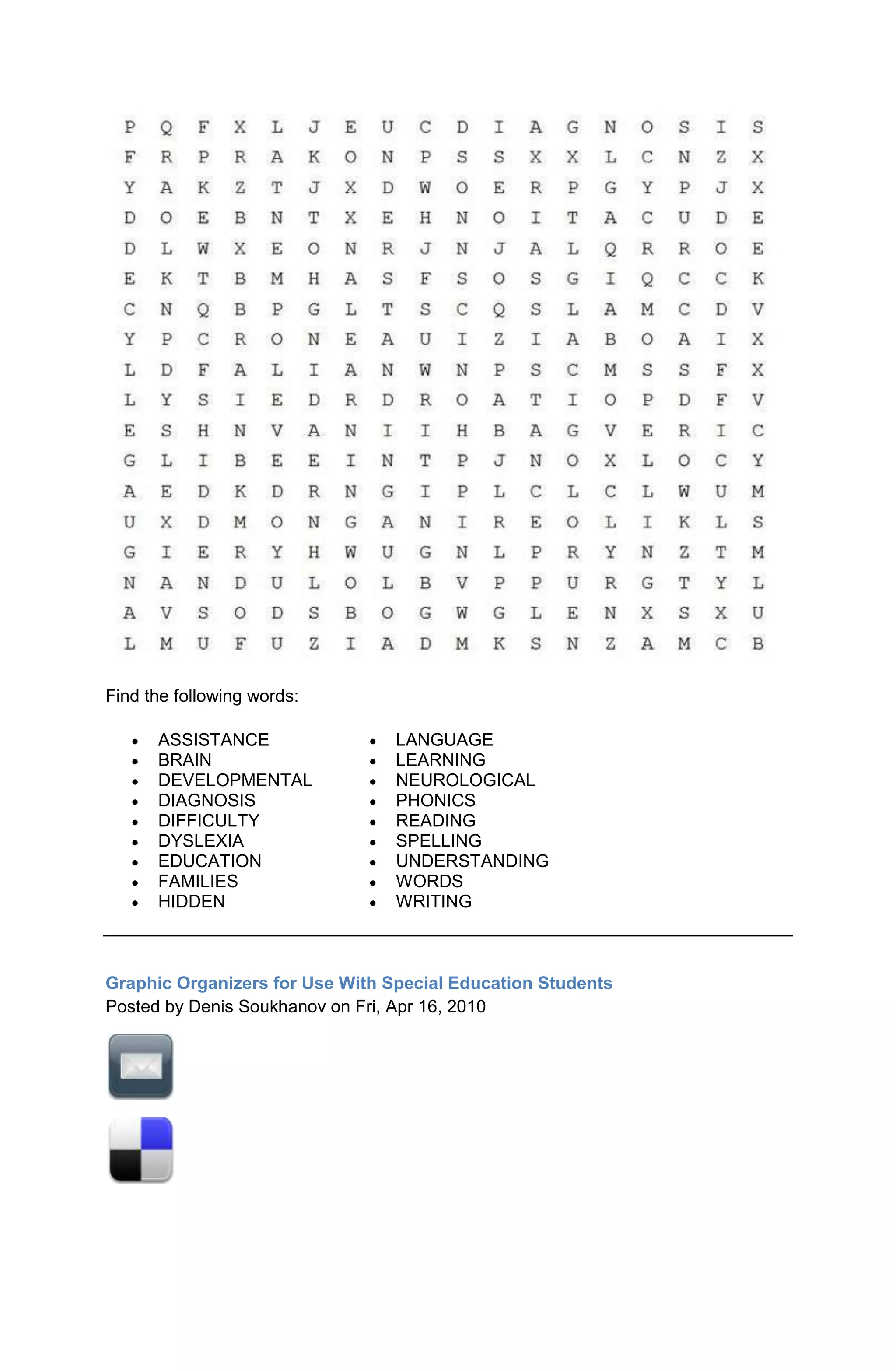 Find the following words:

      ASSISTANCE                 LANGUAGE
      BRAIN                      LEARNING
      DEVELOPMENTAL              NEUROLOGICAL
      DIAGNOSIS                  PHONICS
      DIFFICULTY                 READING
      DYSLEXIA                   SPELLING
      EDUCATION                  UNDERSTANDING
      FAMILIES                   WORDS
      HIDDEN                     WRITING



Graphic Organizers for Use With Special Education Students
Posted by Denis Soukhanov on Fri, Apr 16, 2010
 