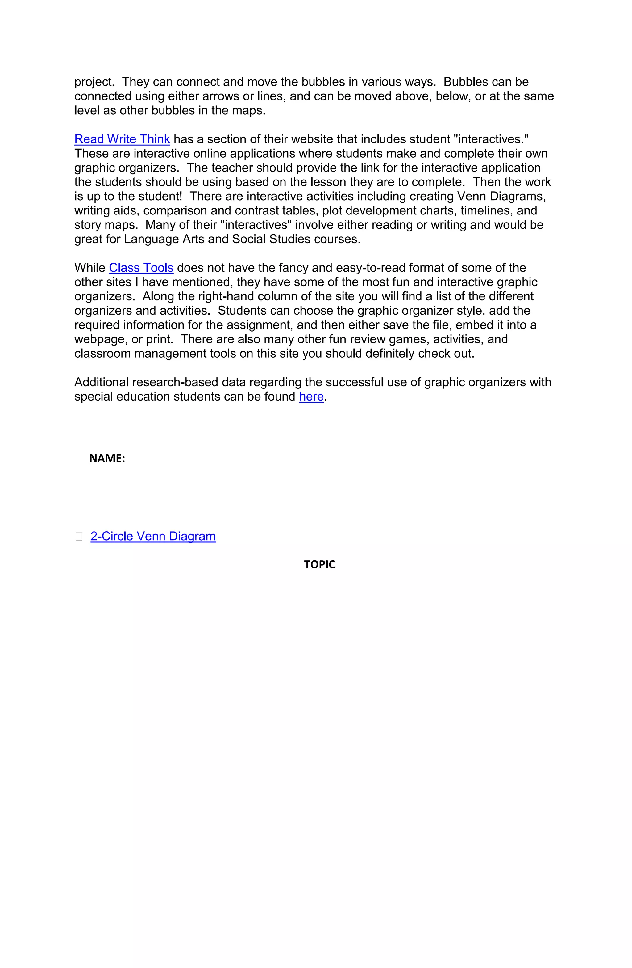 project. They can connect and move the bubbles in various ways. Bubbles can be
connected using either arrows or lines, and can be moved above, below, or at the same
level as other bubbles in the maps.

Read Write Think has a section of their website that includes student "interactives."
These are interactive online applications where students make and complete their own
graphic organizers. The teacher should provide the link for the interactive application
the students should be using based on the lesson they are to complete. Then the work
is up to the student! There are interactive activities including creating Venn Diagrams,
writing aids, comparison and contrast tables, plot development charts, timelines, and
story maps. Many of their "interactives" involve either reading or writing and would be
great for Language Arts and Social Studies courses.

While Class Tools does not have the fancy and easy-to-read format of some of the
other sites I have mentioned, they have some of the most fun and interactive graphic
organizers. Along the right-hand column of the site you will find a list of the different
organizers and activities. Students can choose the graphic organizer style, add the
required information for the assignment, and then either save the file, embed it into a
webpage, or print. There are also many other fun review games, activities, and
classroom management tools on this site you should definitely check out.

Additional research-based data regarding the successful use of graphic organizers with
special education students can be found here.



  NAME:




 2-Circle Venn Diagram

                                            TOPIC
 