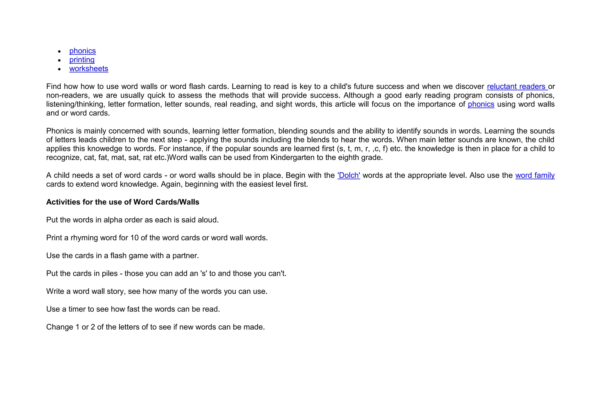 phonics
       printing
       worksheets

Find how how to use word walls or word flash cards. Learning to read is key to a child's future success and when we discover reluctant readers or
non-readers, we are usually quick to assess the methods that will provide success. Although a good early reading program consists of phonics,
listening/thinking, letter formation, letter sounds, real reading, and sight words, this article will focus on the importance of phonics using word walls
and or word cards.

Phonics is mainly concerned with sounds, learning letter formation, blending sounds and the ability to identify sounds in words. Learning the sounds
of letters leads children to the next step - applying the sounds including the blends to hear the words. When main letter sounds are known, the child
applies this knowedge to words. For instance, if the popular sounds are learned first (s, t, m, r, ,c, f) etc. the knowledge is then in place for a child to
recognize, cat, fat, mat, sat, rat etc.)Word walls can be used from Kindergarten to the eighth grade.

A child needs a set of word cards - or word walls should be in place. Begin with the 'Dolch' words at the appropriate level. Also use the word family
cards to extend word knowledge. Again, beginning with the easiest level first.

Activities for the use of Word Cards/Walls

Put the words in alpha order as each is said aloud.

Print a rhyming word for 10 of the word cards or word wall words.

Use the cards in a flash game with a partner.

Put the cards in piles - those you can add an 's' to and those you can't.

Write a word wall story, see how many of the words you can use.

Use a timer to see how fast the words can be read.

Change 1 or 2 of the letters of to see if new words can be made.
 