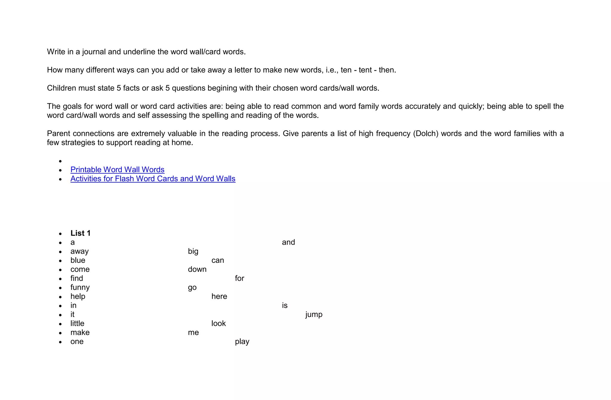 Write in a journal and underline the word wall/card words.

How many different ways can you add or take away a letter to make new words, i.e., ten - tent - then.

Children must state 5 facts or ask 5 questions begining with their chosen word cards/wall words.

The goals for word wall or word card activities are: being able to read common and word family words accurately and quickly; being able to spell the
word card/wall words and self assessing the spelling and reading of the words.

Parent connections are extremely valuable in the reading process. Give parents a list of high frequency (Dolch) words and the word families with a
few strategies to support reading at home.


      Printable Word Wall Words
      Activities for Flash Word Cards and Word Walls




      List 1
      a                                                            and
      away                               big
      blue                                      can
      come                               down
      find                                             for
      funny                              go
      help                                      here
      in                                                           is
      it                                                                  jump
      little                                    look
      make                               me
      one                                              play
 