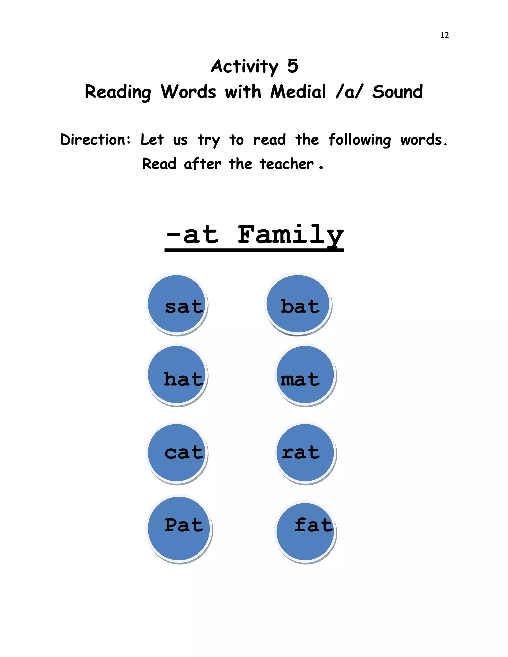 12
Activity 5
Reading Words with Medial /a/ Sound
Direction: Let us try to read the following words.
Read after the teacher.
-at Family
sat bat
hat mat
cat rat
Pat fat
 