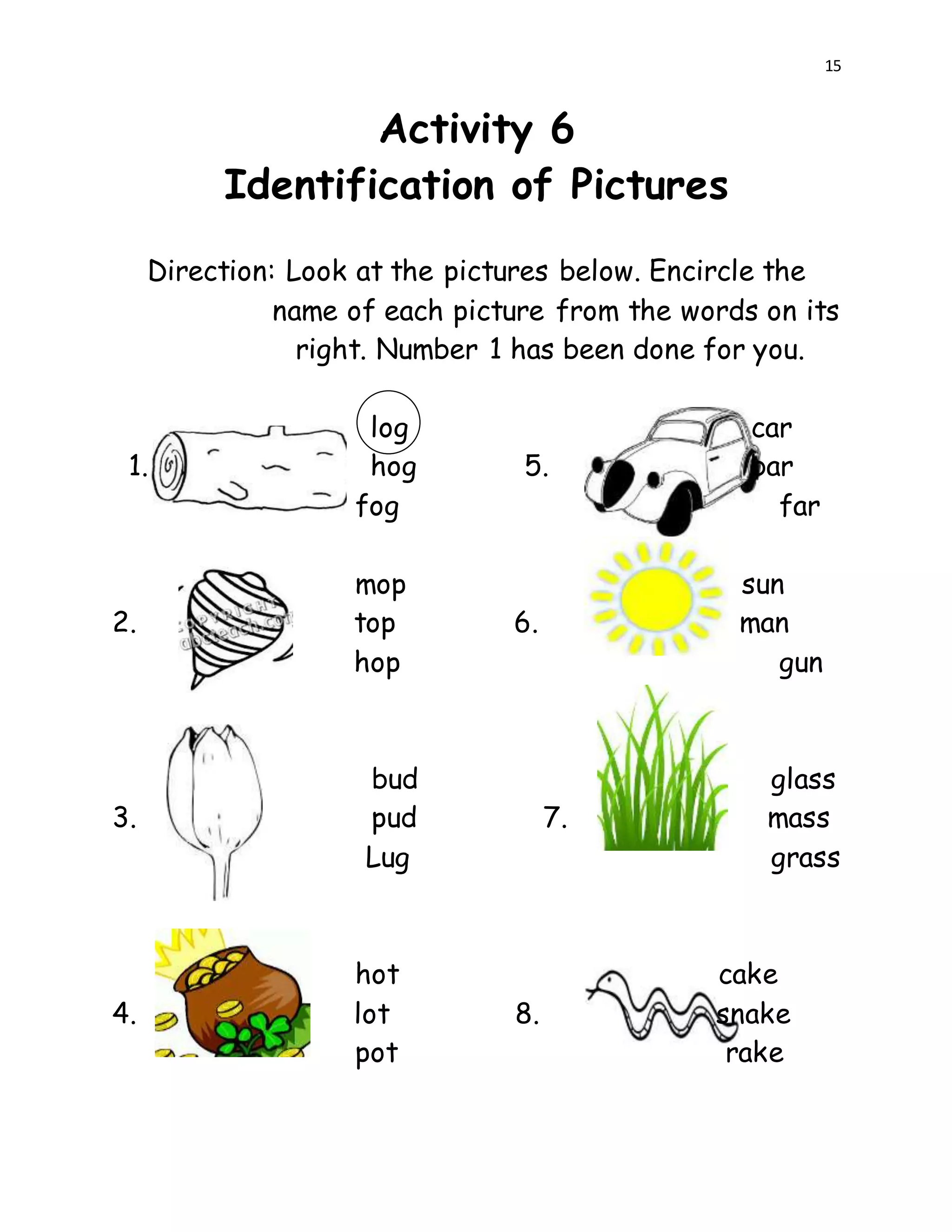 15
Activity 6
Identification of Pictures
Direction: Look at the pictures below. Encircle the
name of each picture from the words on its
right. Number 1 has been done for you.
log car
1. hog 5. bar
fog far
mop sun
2. top 6. man
hop gun
bud glass
3. pud 7. mass
Lug grass
hot cake
4. lot 8. snake
pot rake
 