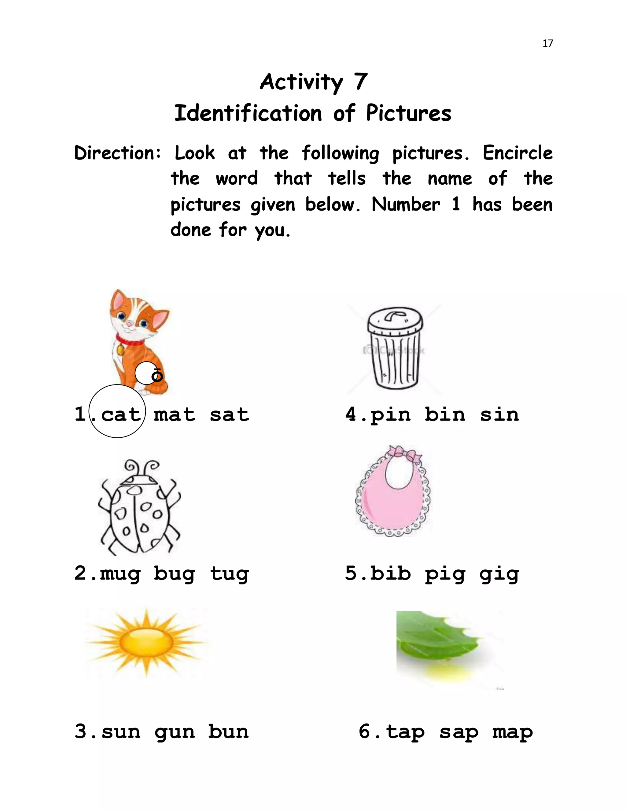 17
Activity 7
Identification of Pictures
Direction: Look at the following pictures. Encircle
the word that tells the name of the
pictures given below. Number 1 has been
done for you.
ō
1.cat mat sat 4.pin bin sin
2.mug bug tug 5.bib pig gig
3.sun gun bun 6.tap sap map
 
