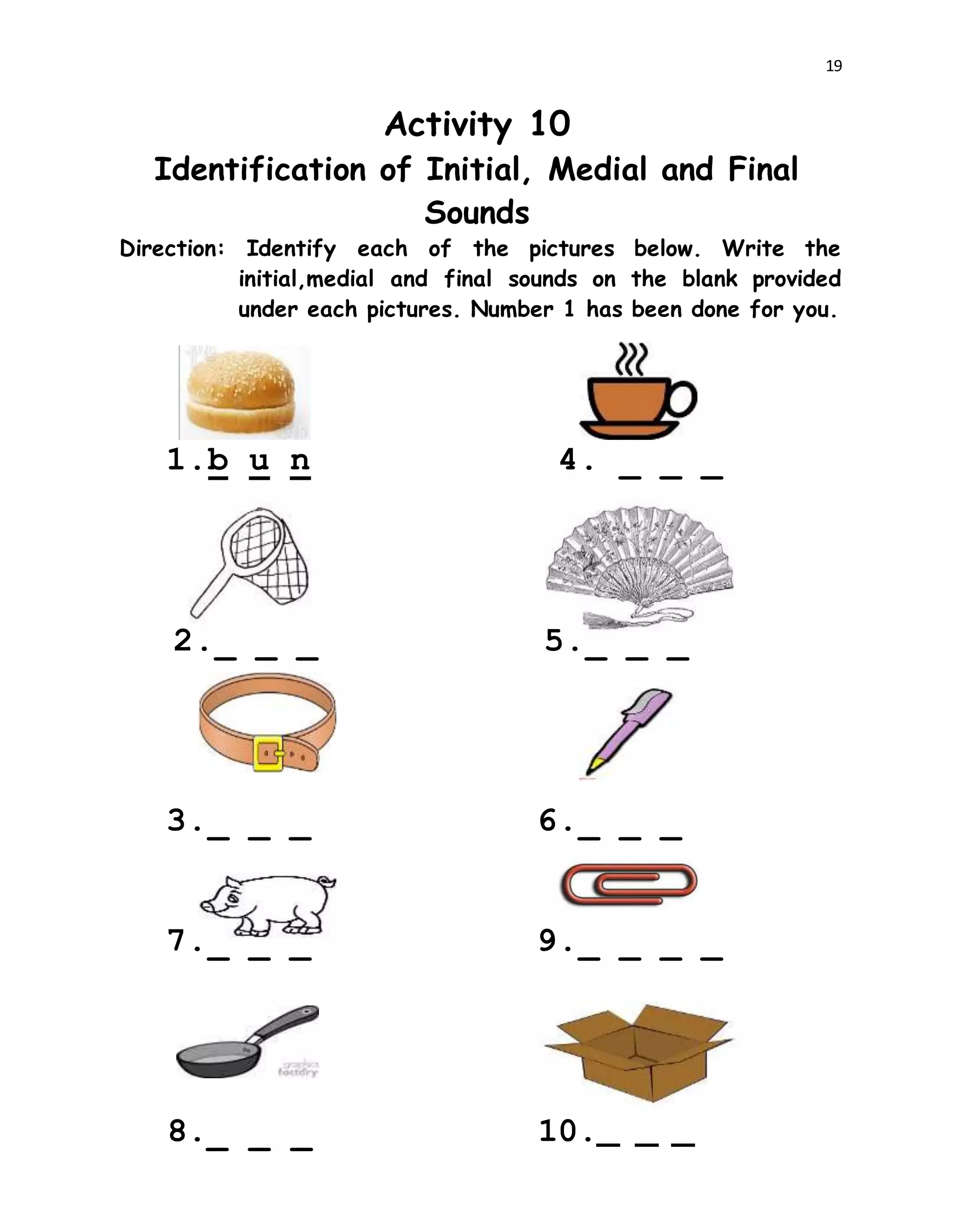 19
Activity 10
Identification of Initial, Medial and Final
Sounds
Direction: Identify each of the pictures below. Write the
initial,medial and final sounds on the blank provided
under each pictures. Number 1 has been done for you.
1.b u n 4. _ _ _
2._ _ _ 5._ _ _
3._ _ _ 6._ _ _
7._ _ _ 9._ _ _ _
8._ _ _ 10._ _ _
 