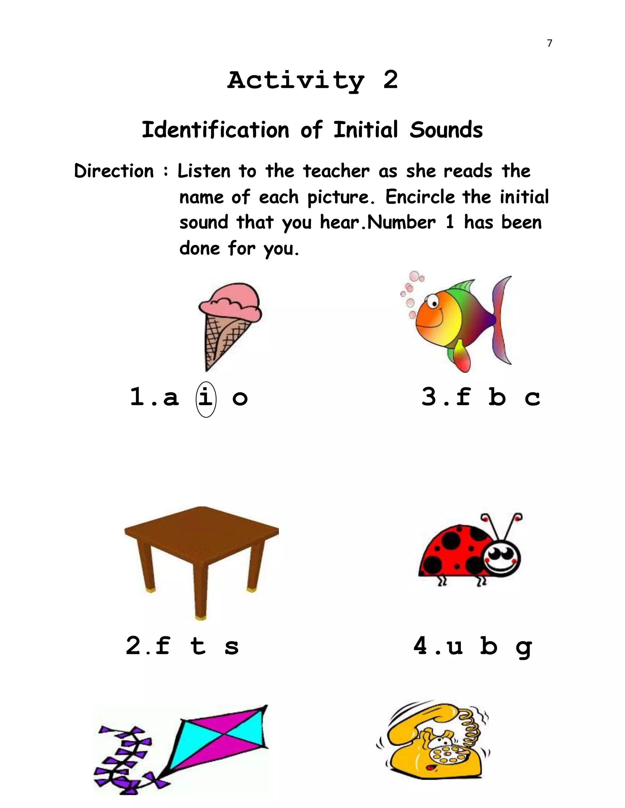 7
Activity 2
Identification of Initial Sounds
Direction : Listen to the teacher as she reads the
name of each picture. Encircle the initial
sound that you hear.Number 1 has been
done for you.
1.a i o 3.f b c
2.f t s 4.u b g
 