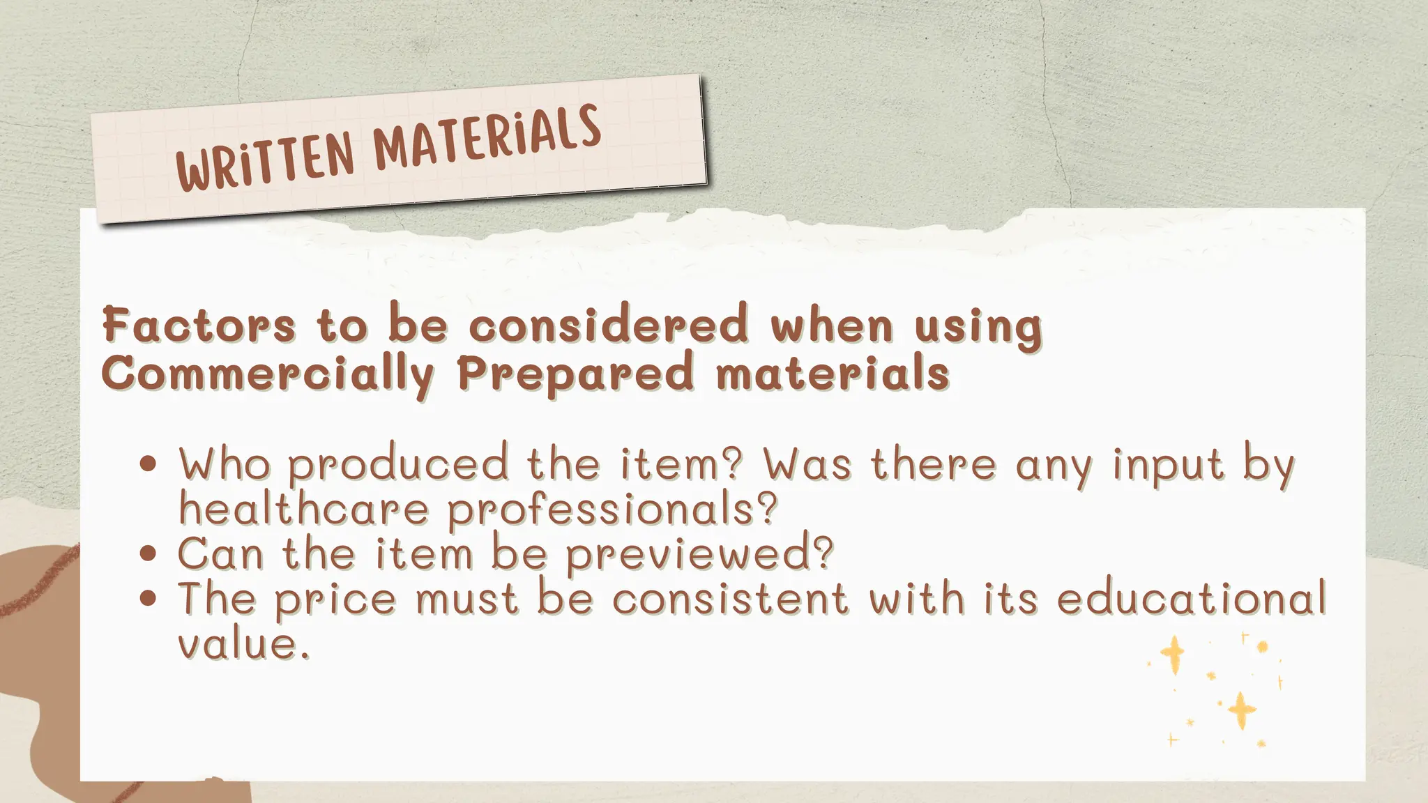 Factors to be considered when using
Factors to be considered when using
Commercially Prepared materials
Commercially Prepared materials
Who produced the item? Was there any input by
Who produced the item? Was there any input by
healthcare professionals?
healthcare professionals?
Can the item be previewed?
Can the item be previewed?
The price must be consistent with its educational
The price must be consistent with its educational
value.
value.
Written Materials
 