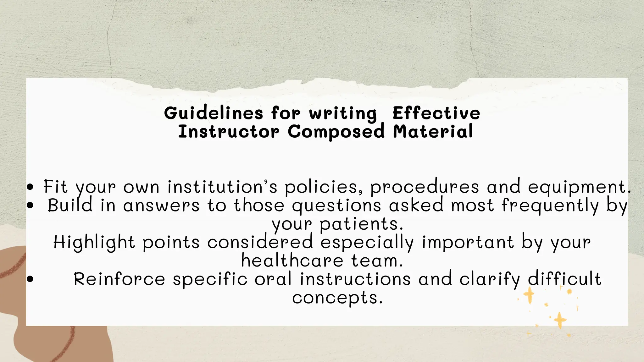Guidelines for writing Effective
Instructor Composed Material
Fit your own institution’s policies, procedures and equipment.
Build in answers to those questions asked most frequently by
your patients.
Highlight points considered especially important by your
healthcare team.
Reinforce specific oral instructions and clarify difficult
concepts.
 