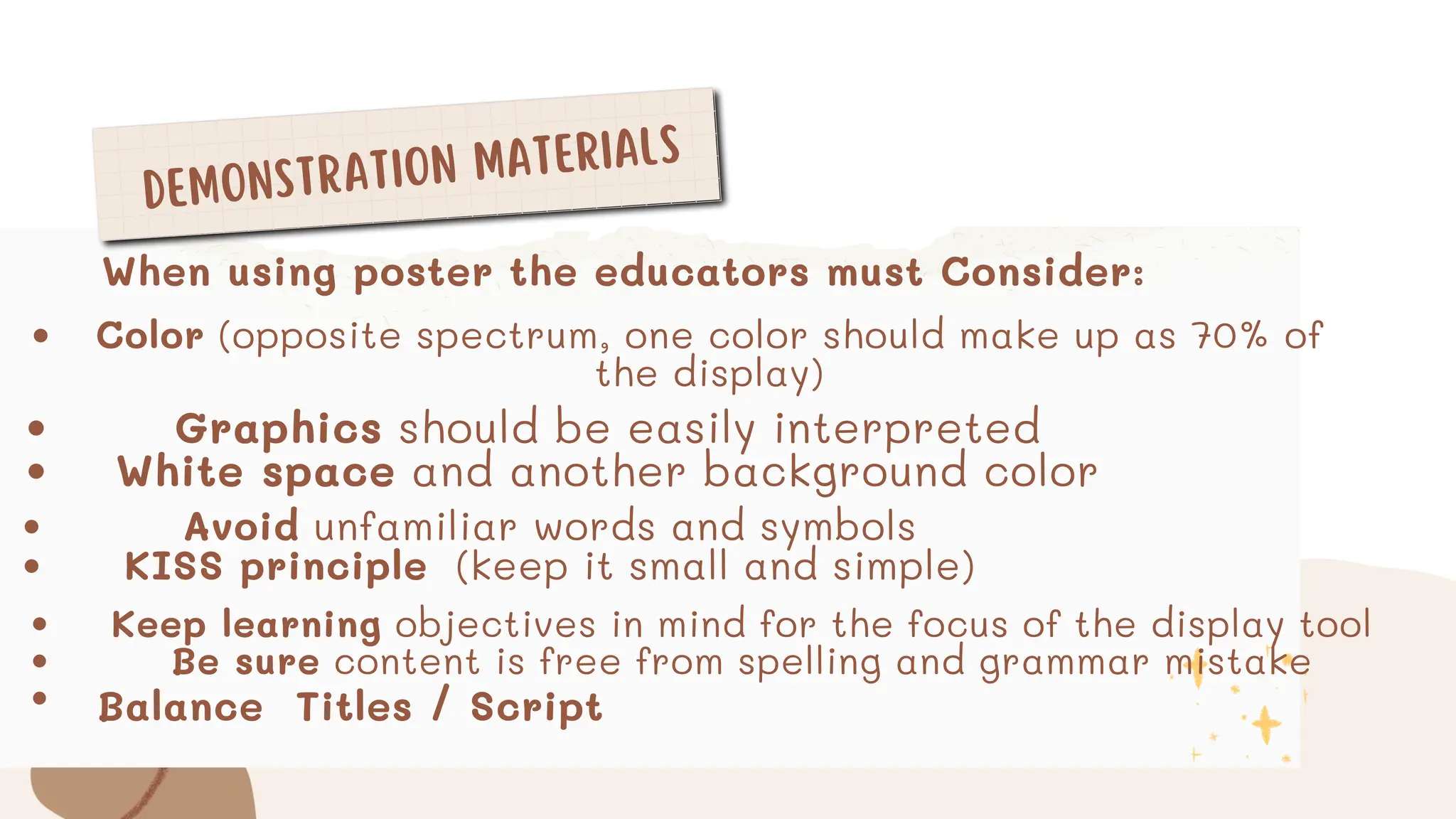 DEMONSTRATION MATERIALS
Color (opposite spectrum, one color should make up as 70% of
the display)
Graphics should be easily interpreted
White space and another background color
When using poster the educators must Consider:
Avoid unfamiliar words and symbols
KISS principle (keep it small and simple)
Keep learning objectives in mind for the focus of the display tool
Be sure content is free from spelling and grammar mistake
Balance Titles / Script
 
