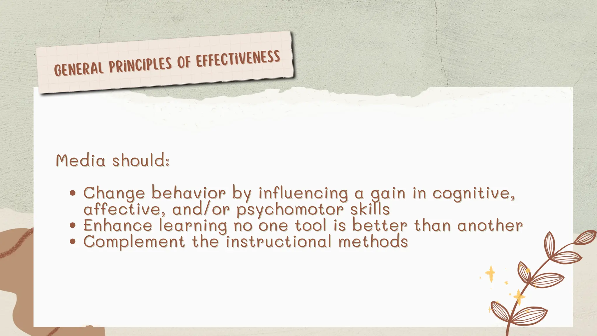 General Principles of Effectiveness
General Principles of Effectiveness
Media should:
Media should:
Change behavior by influencing a gain in cognitive,
Change behavior by influencing a gain in cognitive,
affective, and/or psychomotor skills
affective, and/or psychomotor skills
Enhance learning no one tool is better than another
Enhance learning no one tool is better than another
Complement the instructional methods
Complement the instructional methods
 
