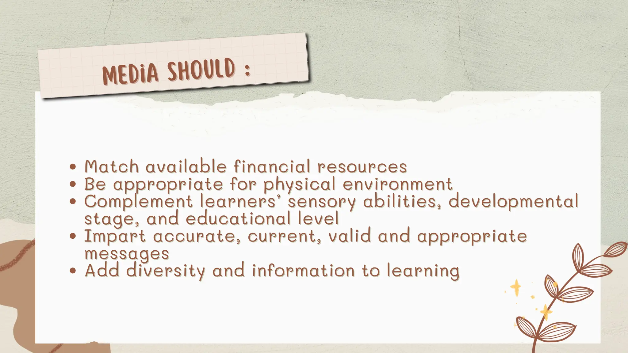 Media should :
Media should :
Match available financial resources
Match available financial resources
Be appropriate for physical environment
Be appropriate for physical environment
Complement learners’ sensory abilities, developmental
Complement learners’ sensory abilities, developmental
stage, and educational level
stage, and educational level
Impart accurate, current, valid and appropriate
Impart accurate, current, valid and appropriate
messages
messages
Add diversity and information to learning
Add diversity and information to learning
 