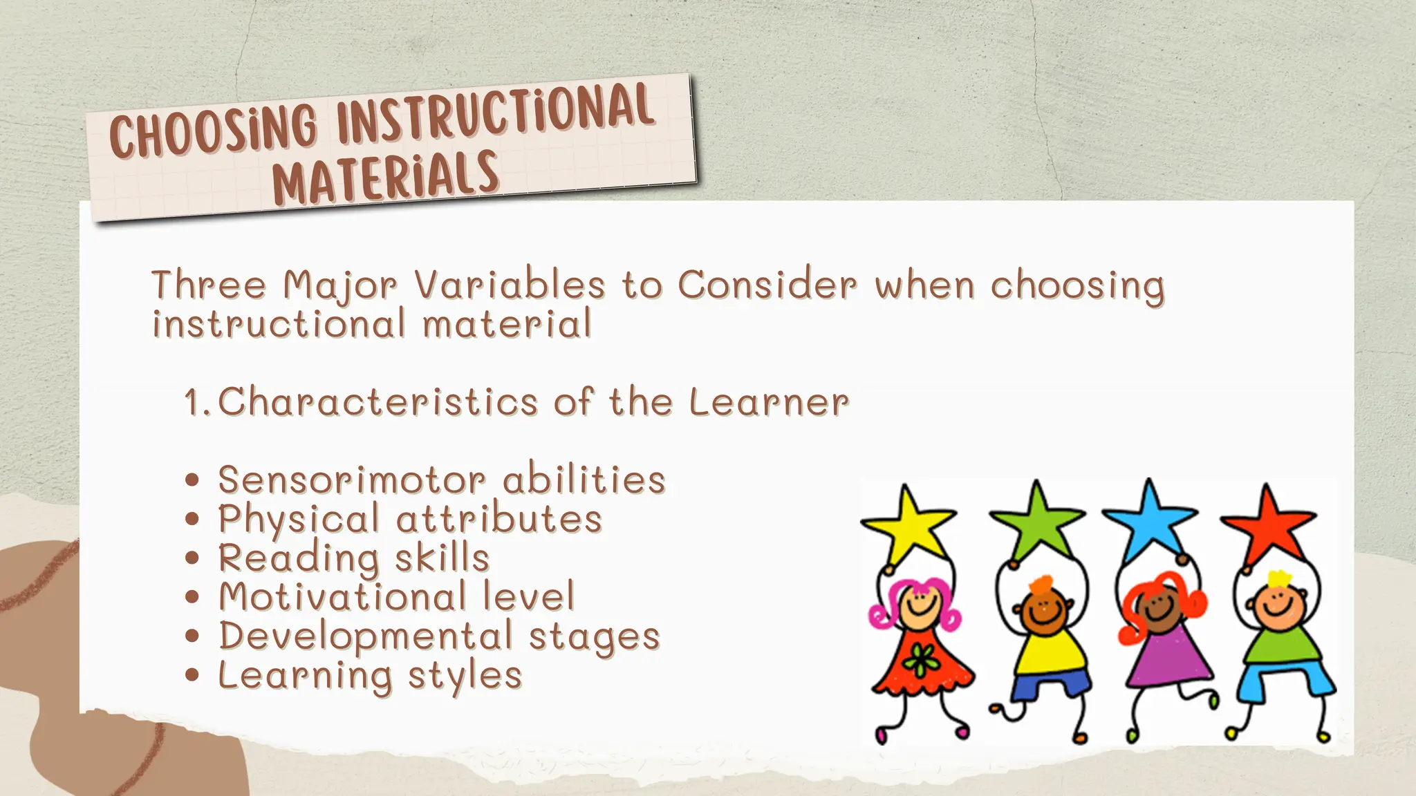 Choosing Instructional
Choosing Instructional
Materials
Materials
Three Major Variables to Consider when choosing
Three Major Variables to Consider when choosing
instructional material
instructional material
Characteristics of the Learner
Characteristics of the Learner
1
1.
.
Sensorimotor abilities
Sensorimotor abilities
Physical attributes
Physical attributes
Reading skills
Reading skills
Motivational level
Motivational level
Developmental stages
Developmental stages
Learning styles
Learning styles
 