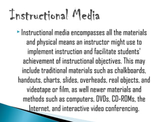  Instructional media encompasses all the materials
and physical means an instructor might use to
implement instruction and facilitate students'
achievement of instructional objectives. This may
include traditional materials such as chalkboards,
handouts, charts, slides, overheads, real objects, and
videotape or film, as well newer materials and
methods such as computers, DVDs, CD-ROMs, the
Internet, and interactive video conferencing.
 