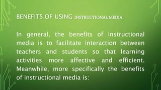 BENEFITS OF USING INSTRUCTIONAL MEDIA
In general, the benefits of instructional
media is to facilitate interaction between
teachers and students so that learning
activities more affective and efficient.
Meanwhile, more specifically the benefits
of instructional media is:
 