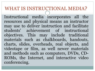 WHAT IS INSTRUCTIONAL MEDIA?
Instructional media incorporates all the
resources and physical means an instructor
may use to deliver instruction and facilitate
students' achievement of instructional
objectives. This may include traditional
materials such as chalkboards, handouts,
charts, slides, overheads, real objects, and
videotape or film, as well newer materials
and methods such as computers, DVDs, CD-
ROMs, the Internet, and interactive video
conferencing.
 