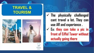 TRAVEL &
TOURISM
✓ The physically challenged
cant travel a lot. They can
use AR and experience .
✓ Ex: they can take a pic in
front of Eiffel Tower without
actually going there
 