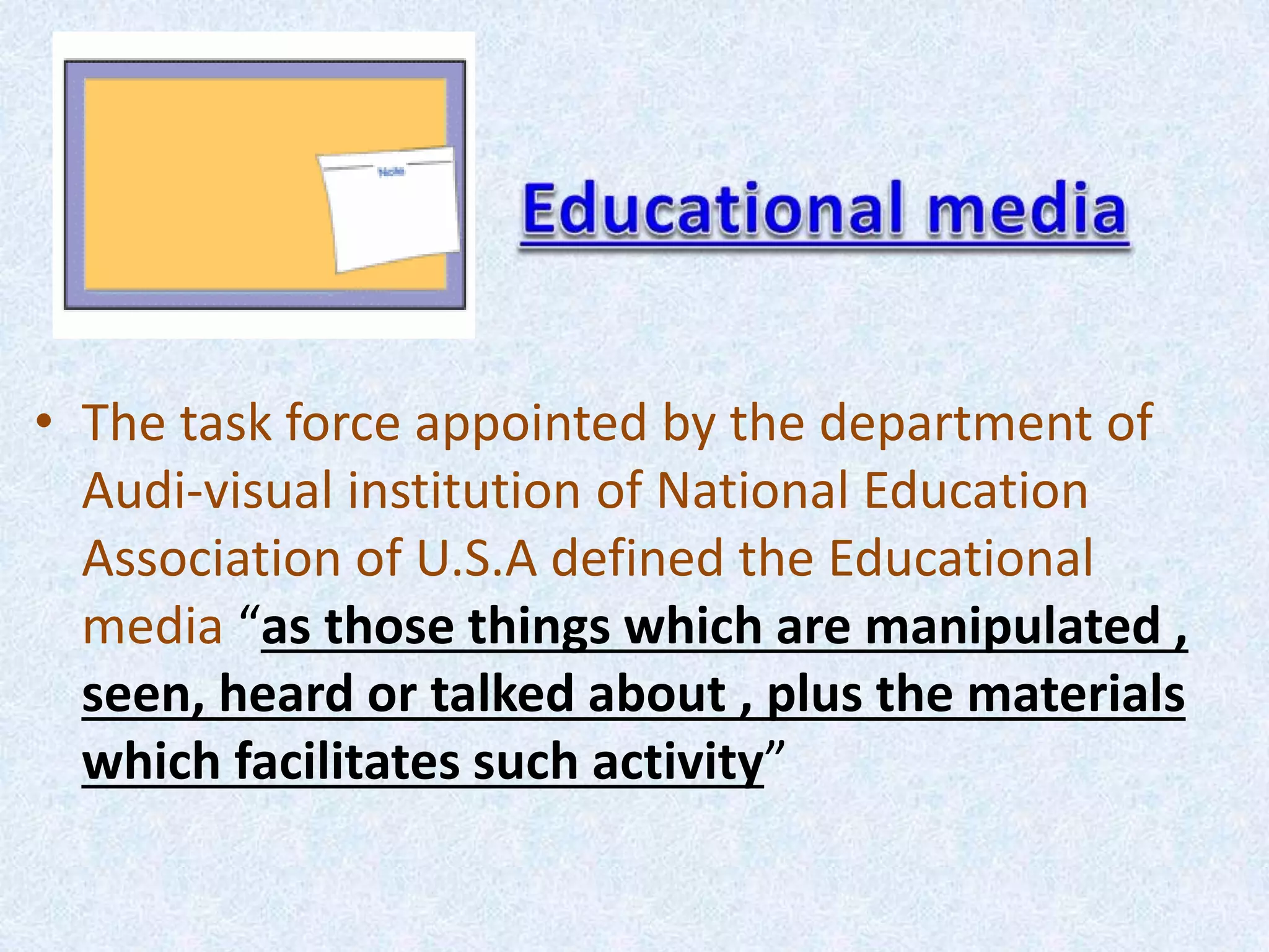 • The task force appointed by the department of
Audi-visual institution of National Education
Association of U.S.A defined the Educational
media “as those things which are manipulated ,
seen, heard or talked about , plus the materials
which facilitates such activity”
 