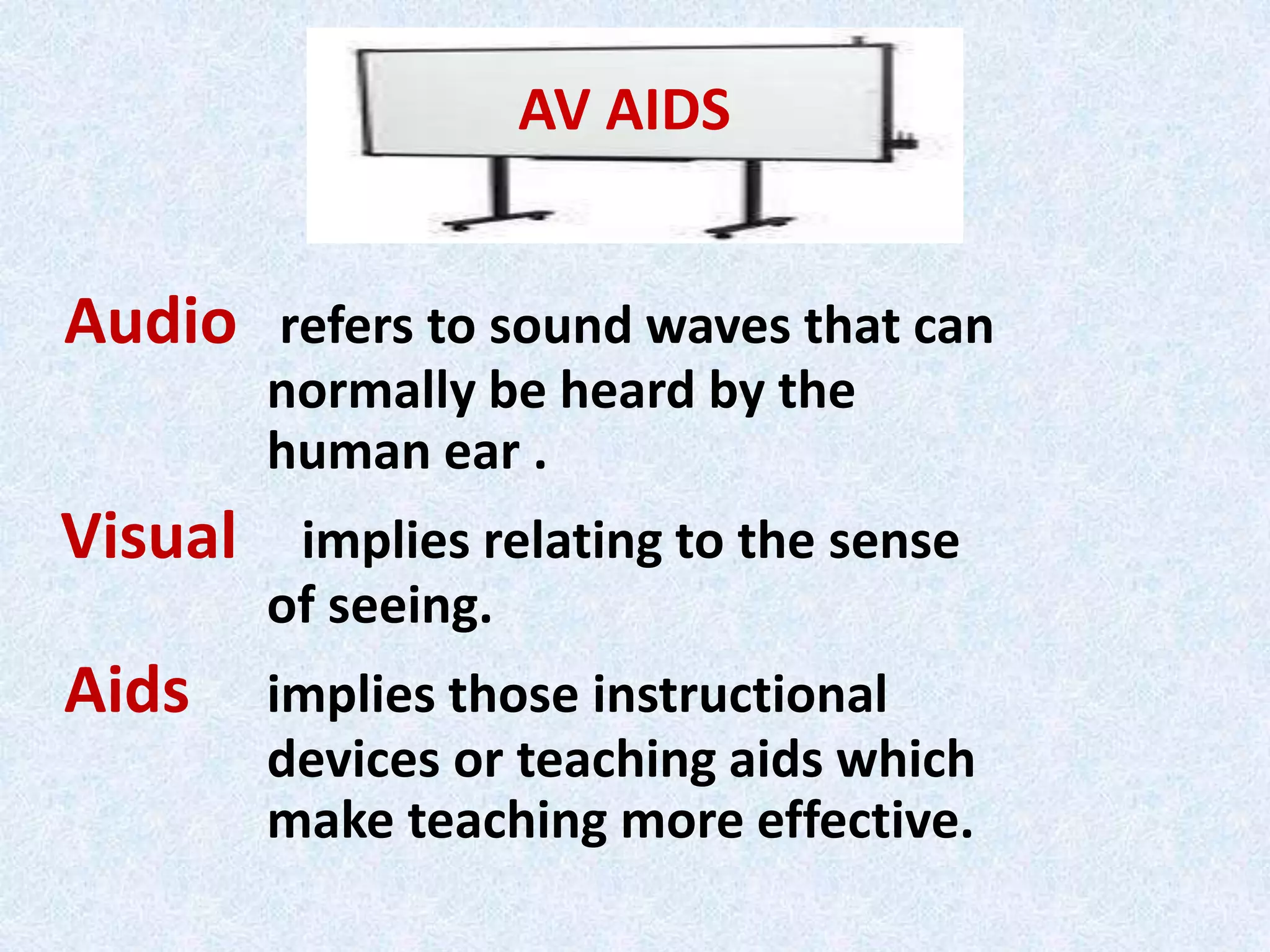 Audio refers to sound waves that can
normally be heard by the
human ear .
Visual implies relating to the sense
of seeing.
Aids implies those instructional
devices or teaching aids which
make teaching more effective.
AV AIDS
 