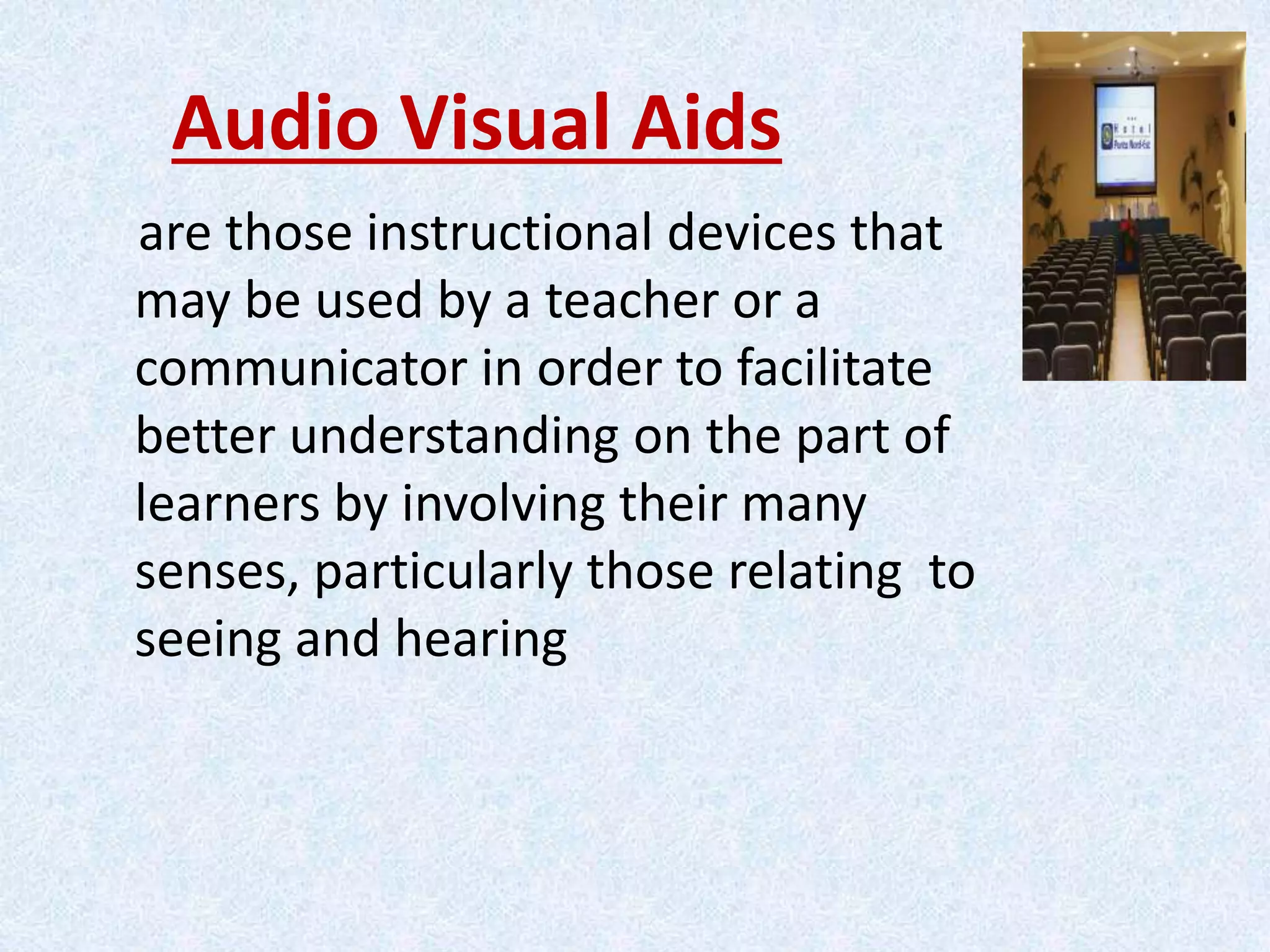 Audio Visual Aids
are those instructional devices that
may be used by a teacher or a
communicator in order to facilitate
better understanding on the part of
learners by involving their many
senses, particularly those relating to
seeing and hearing
 