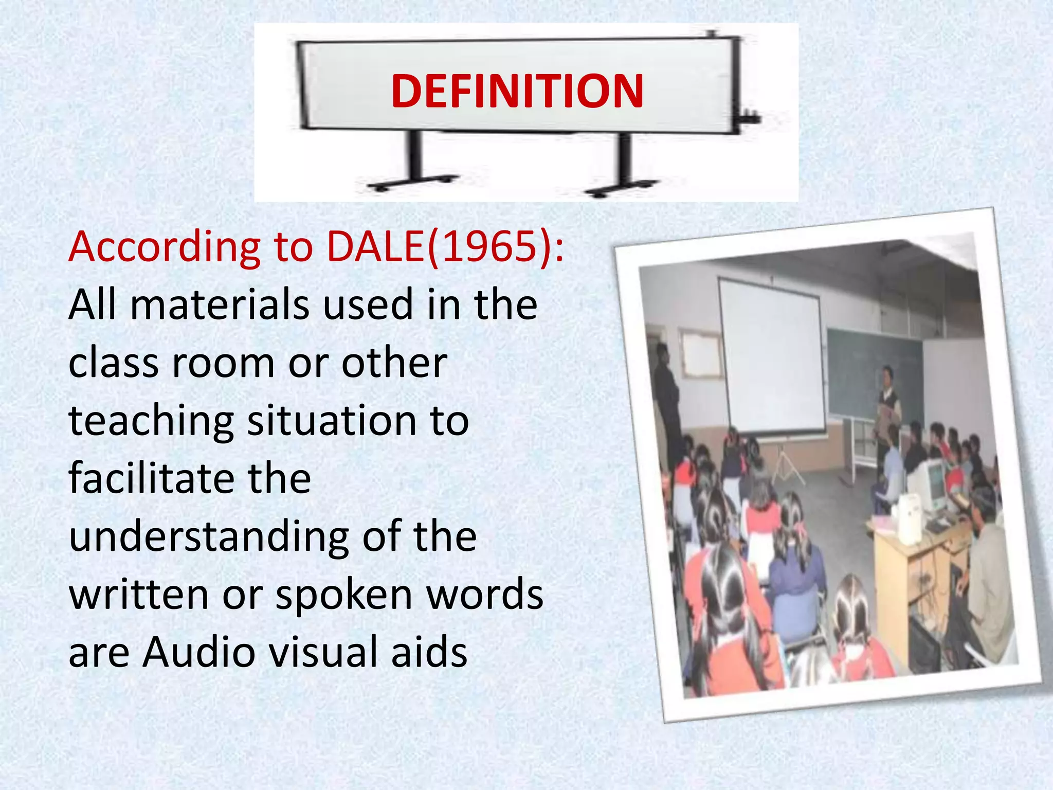 DEFINITION
According to DALE(1965):
All materials used in the
class room or other
teaching situation to
facilitate the
understanding of the
written or spoken words
are Audio visual aids
 