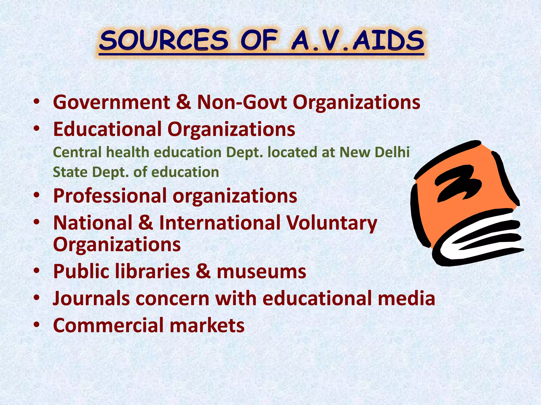 • Government & Non-Govt Organizations
• Educational Organizations
Central health education Dept. located at New Delhi
State Dept. of education
• Professional organizations
• National & International Voluntary
Organizations
• Public libraries & museums
• Journals concern with educational media
• Commercial markets
SOURCES OF A.V.AIDS
 