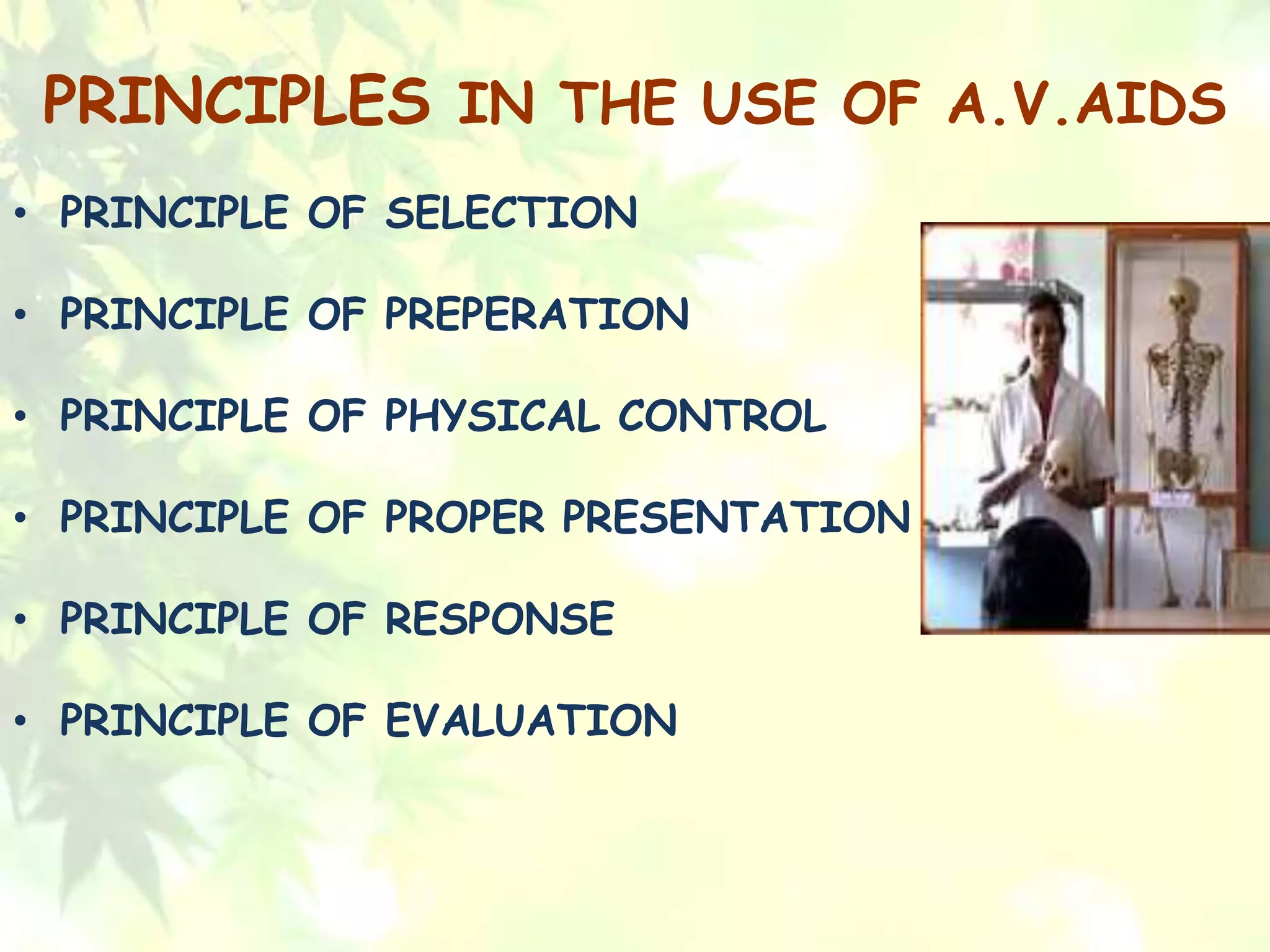PRINCIPLES IN THE USE OF A.V.AIDS
• PRINCIPLE OF SELECTION
• PRINCIPLE OF PREPERATION
• PRINCIPLE OF PHYSICAL CONTROL
• PRINCIPLE OF PROPER PRESENTATION
• PRINCIPLE OF RESPONSE
• PRINCIPLE OF EVALUATION
 