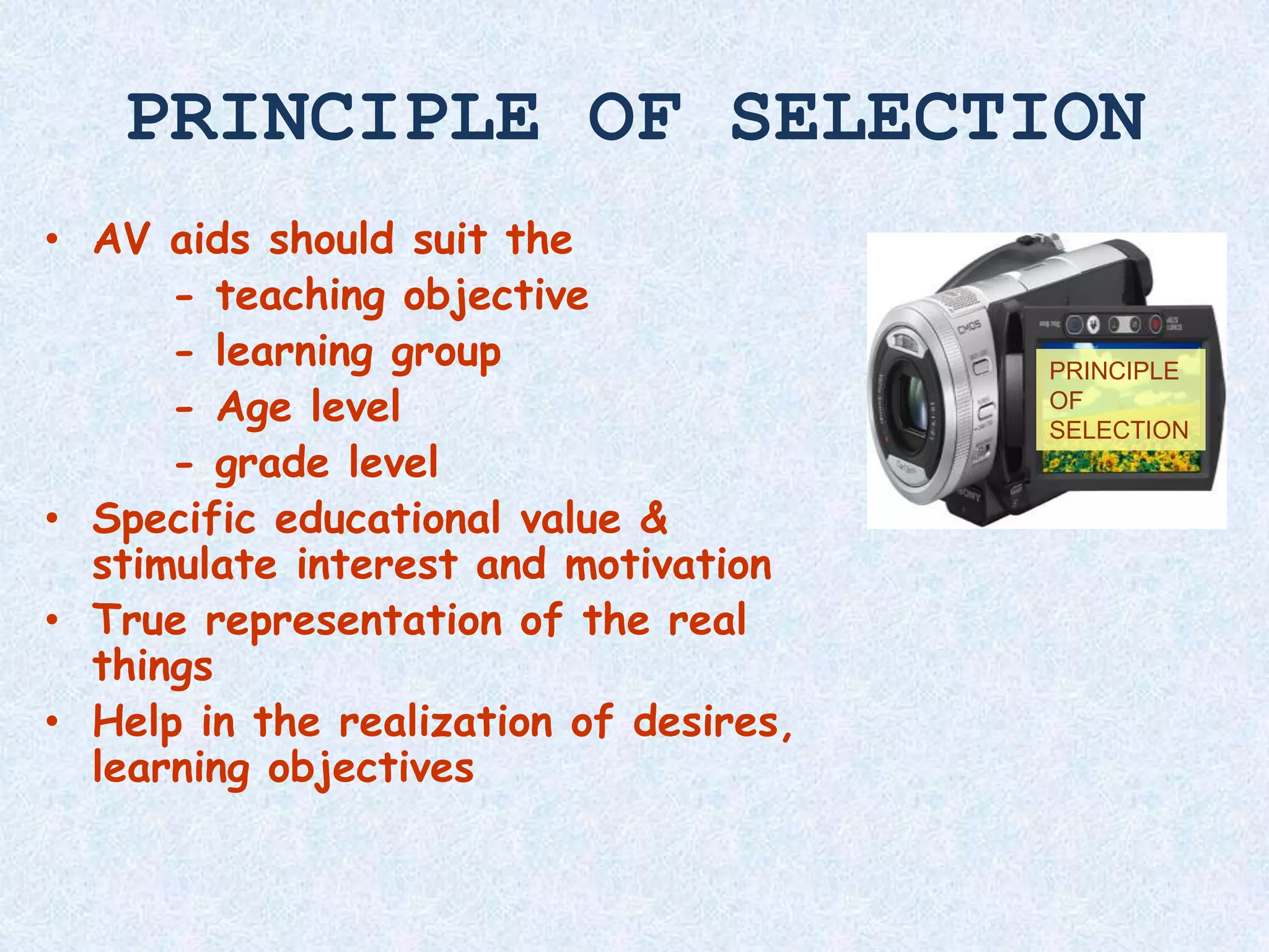 PRINCIPLE OF SELECTION
• AV aids should suit the
- teaching objective
- learning group
- Age level
- grade level
• Specific educational value &
stimulate interest and motivation
• True representation of the real
things
• Help in the realization of desires,
learning objectives
PRINCIPLE
OF
SELECTION
 
