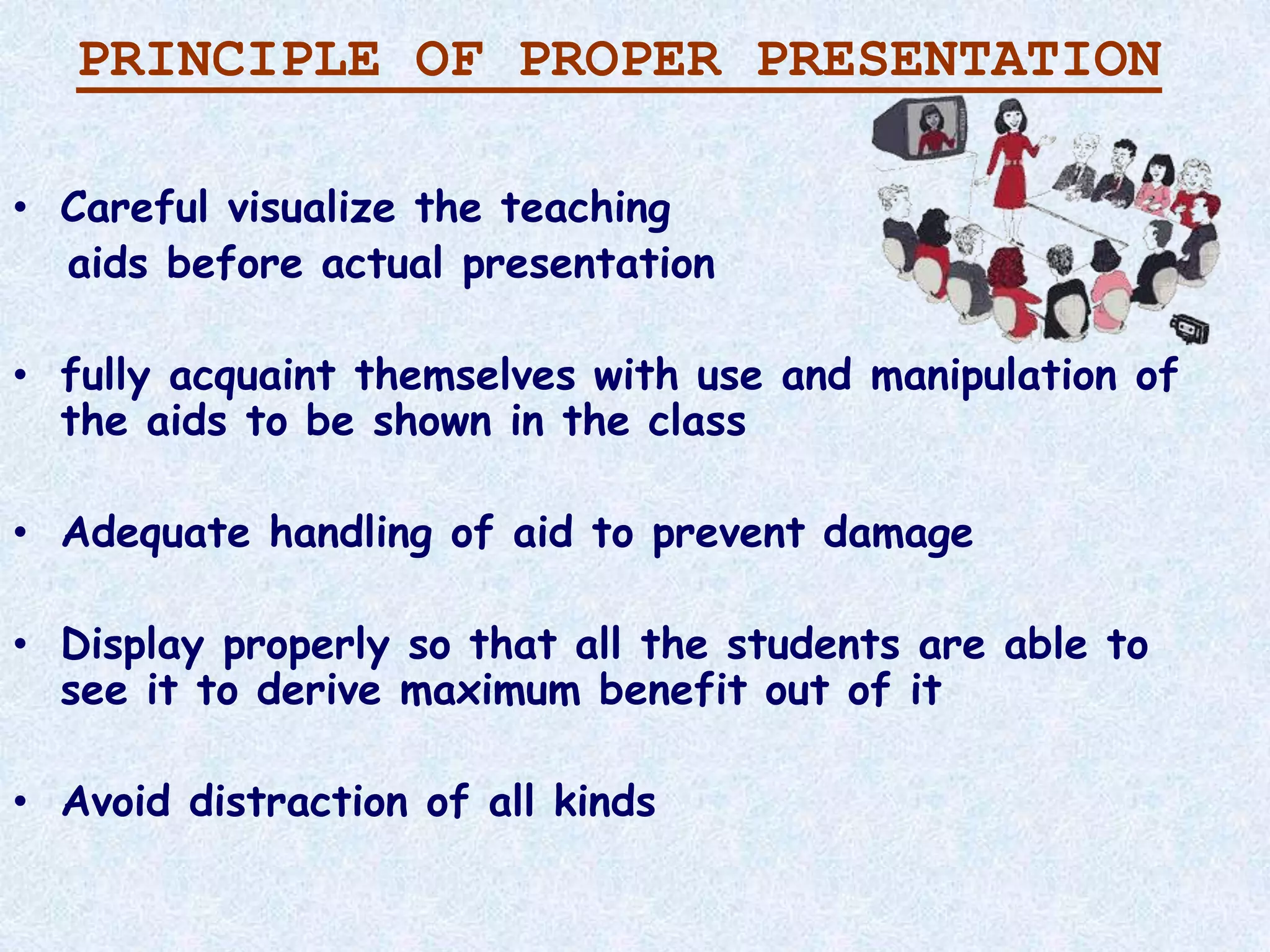 PRINCIPLE OF PROPER PRESENTATION
• Careful visualize the teaching
aids before actual presentation
• fully acquaint themselves with use and manipulation of
the aids to be shown in the class
• Adequate handling of aid to prevent damage
• Display properly so that all the students are able to
see it to derive maximum benefit out of it
• Avoid distraction of all kinds
 