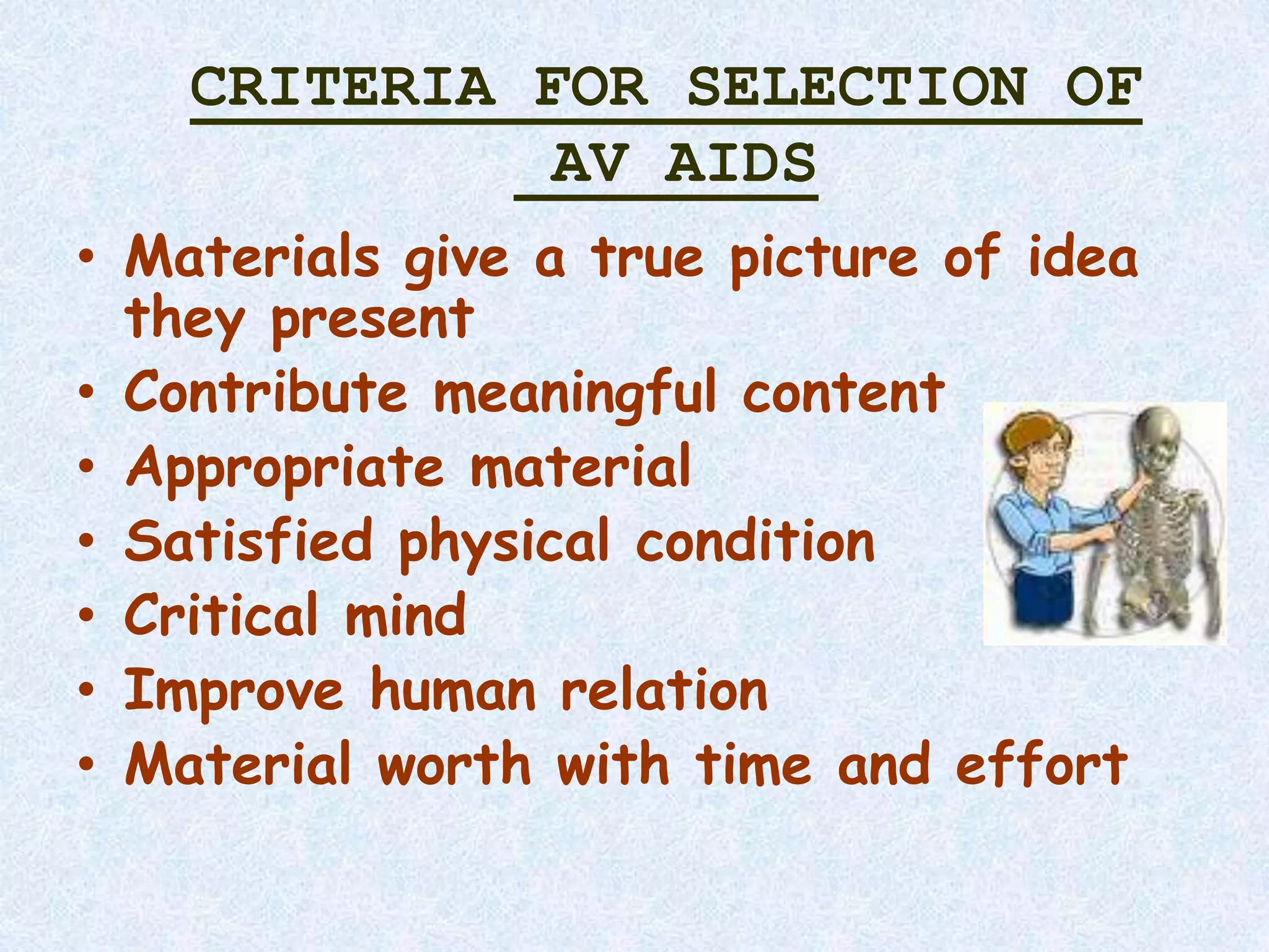 CRITERIA FOR SELECTION OF
AV AIDS
• Materials give a true picture of idea
they present
• Contribute meaningful content
• Appropriate material
• Satisfied physical condition
• Critical mind
• Improve human relation
• Material worth with time and effort
 