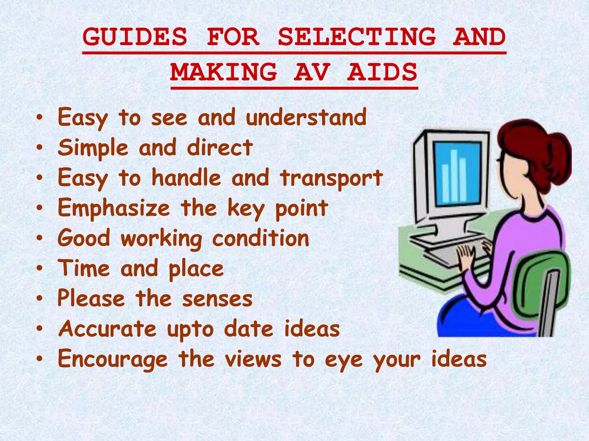 GUIDES FOR SELECTING AND
MAKING AV AIDS
• Easy to see and understand
• Simple and direct
• Easy to handle and transport
• Emphasize the key point
• Good working condition
• Time and place
• Please the senses
• Accurate upto date ideas
• Encourage the views to eye your ideas
 