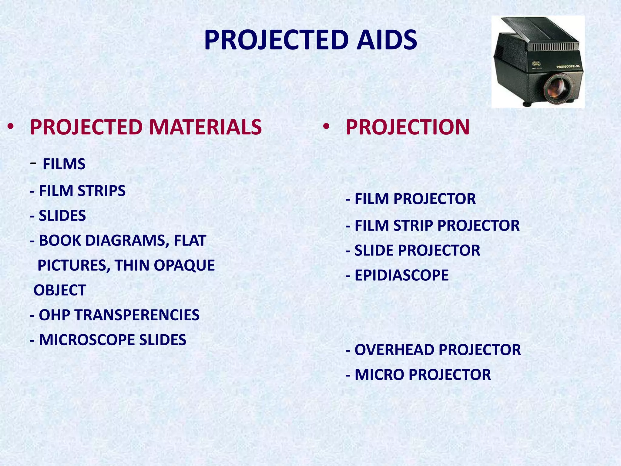 PROJECTED AIDS
• PROJECTED MATERIALS
- FILMS
- FILM STRIPS
- SLIDES
- BOOK DIAGRAMS, FLAT
PICTURES, THIN OPAQUE
OBJECT
- OHP TRANSPERENCIES
- MICROSCOPE SLIDES
• PROJECTION
- FILM PROJECTOR
- FILM STRIP PROJECTOR
- SLIDE PROJECTOR
- EPIDIASCOPE
- OVERHEAD PROJECTOR
- MICRO PROJECTOR
 